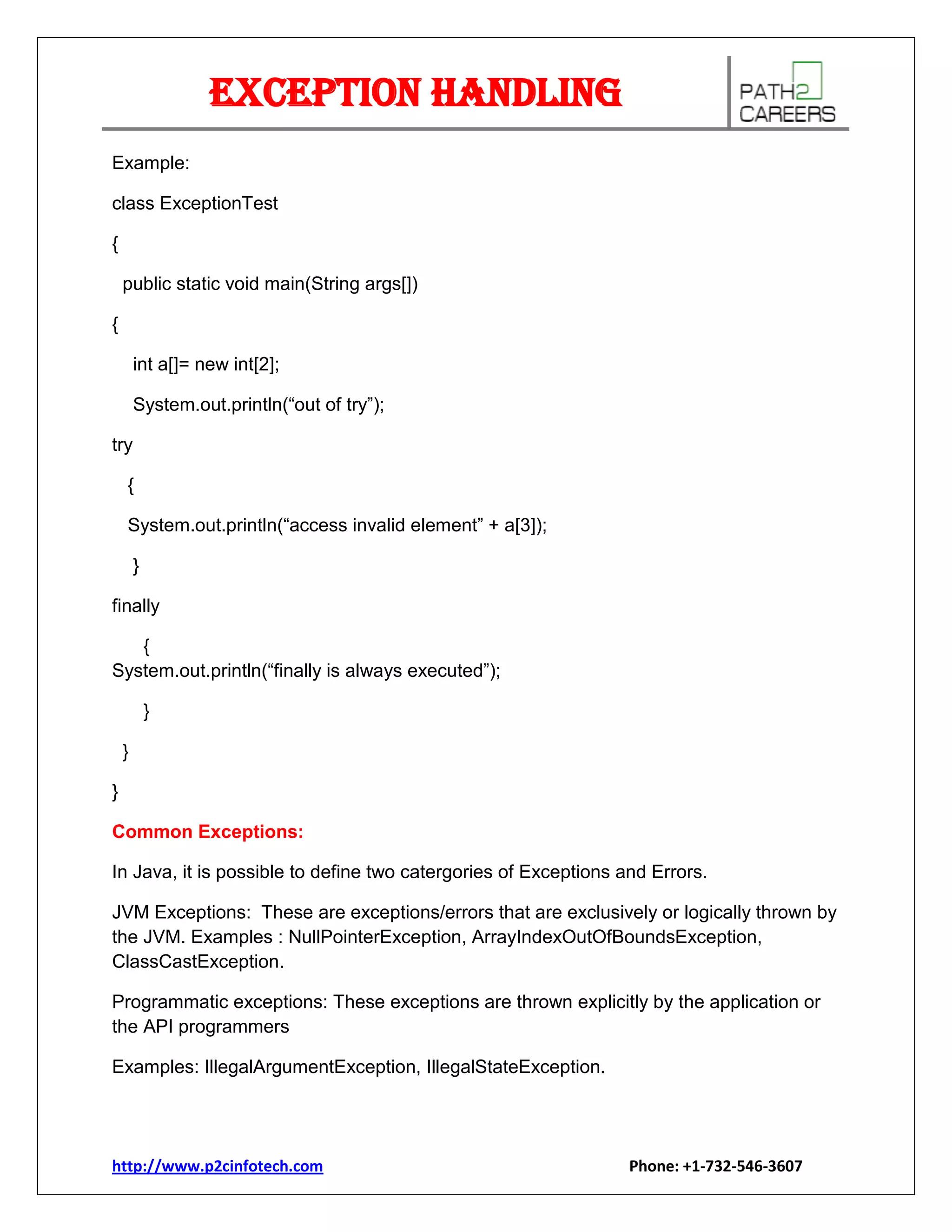 Exception Handling
Example:
class ExceptionTest
{
public static void main(String args[])
{
int a[]= new int[2];
System.out.println(“out of try”);
try
{
System.out.println(“access invalid element” + a[3]);
}
finally
{
System.out.println(“finally is always executed”);
}
}
}
Common Exceptions:
In Java, it is possible to define two catergories of Exceptions and Errors.
JVM Exceptions: These are exceptions/errors that are exclusively or logically thrown by
the JVM. Examples : NullPointerException, ArrayIndexOutOfBoundsException,
ClassCastException.
Programmatic exceptions: These exceptions are thrown explicitly by the application or
the API programmers
Examples: IllegalArgumentException, IllegalStateException.

http://www.p2cinfotech.com

Phone: +1-732-546-3607

 