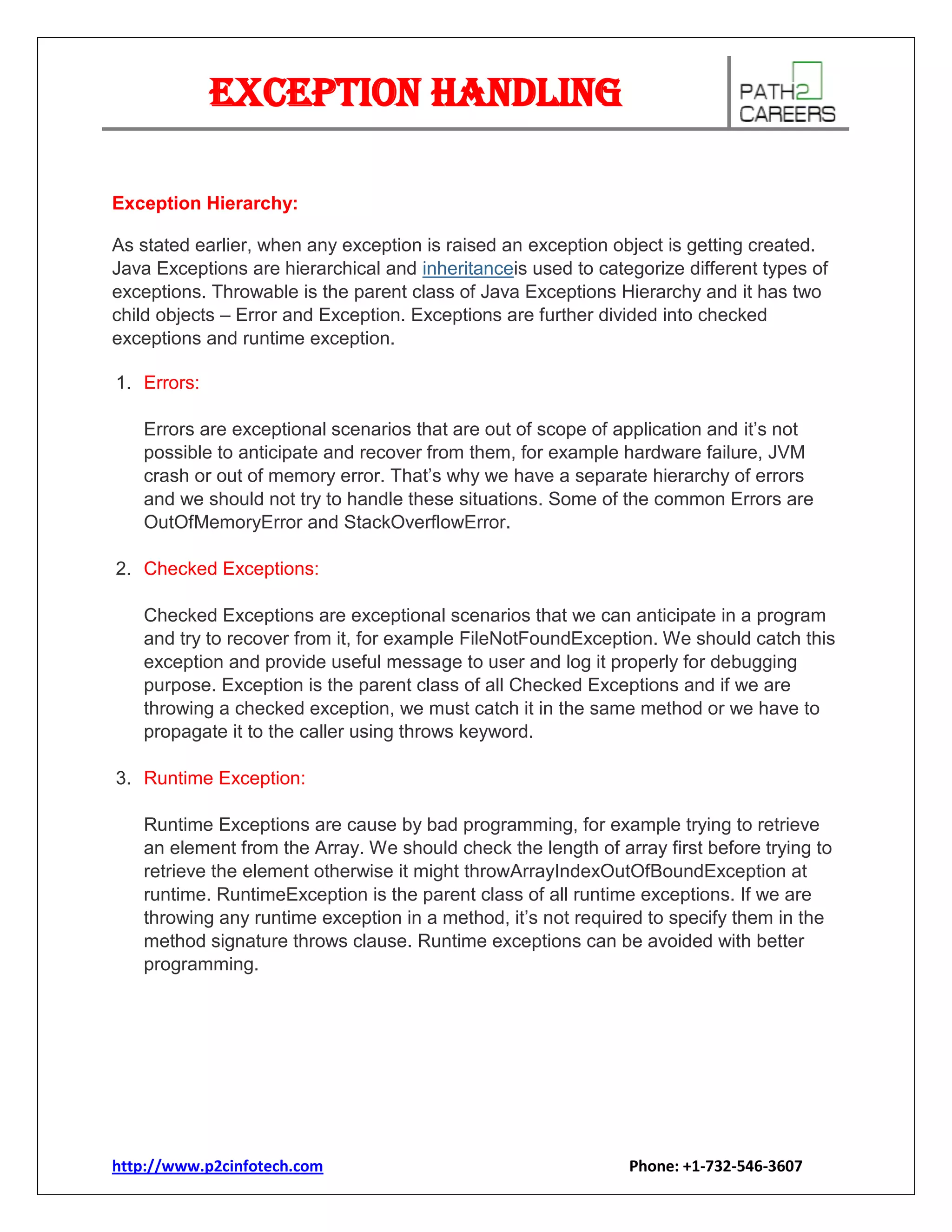 Exception Handling
Exception Hierarchy:
As stated earlier, when any exception is raised an exception object is getting created.
Java Exceptions are hierarchical and inheritanceis used to categorize different types of
exceptions. Throwable is the parent class of Java Exceptions Hierarchy and it has two
child objects – Error and Exception. Exceptions are further divided into checked
exceptions and runtime exception.
1. Errors:
Errors are exceptional scenarios that are out of scope of application and it’s not
possible to anticipate and recover from them, for example hardware failure, JVM
crash or out of memory error. That’s why we have a separate hierarchy of errors
and we should not try to handle these situations. Some of the common Errors are
OutOfMemoryError and StackOverflowError.
2. Checked Exceptions:
Checked Exceptions are exceptional scenarios that we can anticipate in a program
and try to recover from it, for example FileNotFoundException. We should catch this
exception and provide useful message to user and log it properly for debugging
purpose. Exception is the parent class of all Checked Exceptions and if we are
throwing a checked exception, we must catch it in the same method or we have to
propagate it to the caller using throws keyword.
3. Runtime Exception:
Runtime Exceptions are cause by bad programming, for example trying to retrieve
an element from the Array. We should check the length of array first before trying to
retrieve the element otherwise it might throwArrayIndexOutOfBoundException at
runtime. RuntimeException is the parent class of all runtime exceptions. If we are
throwing any runtime exception in a method, it’s not required to specify them in the
method signature throws clause. Runtime exceptions can be avoided with better
programming.

http://www.p2cinfotech.com

Phone: +1-732-546-3607

 