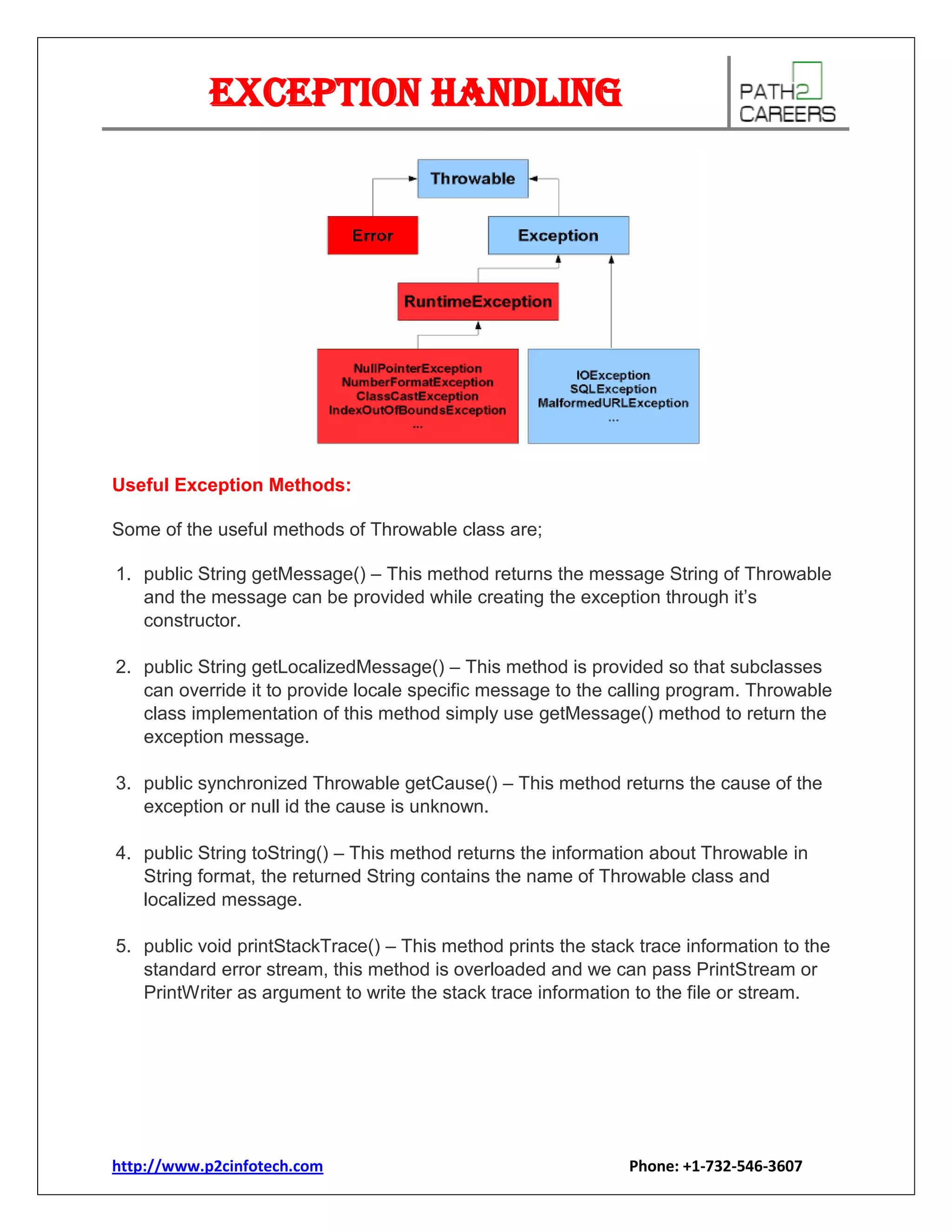 Exception Handling

Useful Exception Methods:
Some of the useful methods of Throwable class are;
1. public String getMessage() – This method returns the message String of Throwable
and the message can be provided while creating the exception through it’s
constructor.
2. public String getLocalizedMessage() – This method is provided so that subclasses
can override it to provide locale specific message to the calling program. Throwable
class implementation of this method simply use getMessage() method to return the
exception message.
3. public synchronized Throwable getCause() – This method returns the cause of the
exception or null id the cause is unknown.
4. public String toString() – This method returns the information about Throwable in
String format, the returned String contains the name of Throwable class and
localized message.
5. public void printStackTrace() – This method prints the stack trace information to the
standard error stream, this method is overloaded and we can pass PrintStream or
PrintWriter as argument to write the stack trace information to the file or stream.

http://www.p2cinfotech.com

Phone: +1-732-546-3607

 