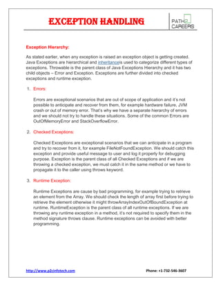 Exception Handling
Exception Hierarchy:
As stated earlier, when any exception is raised an exception object is getting created.
Java Exceptions are hierarchical and inheritanceis used to categorize different types of
exceptions. Throwable is the parent class of Java Exceptions Hierarchy and it has two
child objects – Error and Exception. Exceptions are further divided into checked
exceptions and runtime exception.
1. Errors:
Errors are exceptional scenarios that are out of scope of application and it’s not
possible to anticipate and recover from them, for example hardware failure, JVM
crash or out of memory error. That’s why we have a separate hierarchy of errors
and we should not try to handle these situations. Some of the common Errors are
OutOfMemoryError and StackOverflowError.
2. Checked Exceptions:
Checked Exceptions are exceptional scenarios that we can anticipate in a program
and try to recover from it, for example FileNotFoundException. We should catch this
exception and provide useful message to user and log it properly for debugging
purpose. Exception is the parent class of all Checked Exceptions and if we are
throwing a checked exception, we must catch it in the same method or we have to
propagate it to the caller using throws keyword.
3. Runtime Exception:
Runtime Exceptions are cause by bad programming, for example trying to retrieve
an element from the Array. We should check the length of array first before trying to
retrieve the element otherwise it might throwArrayIndexOutOfBoundException at
runtime. RuntimeException is the parent class of all runtime exceptions. If we are
throwing any runtime exception in a method, it’s not required to specify them in the
method signature throws clause. Runtime exceptions can be avoided with better
programming.

http://www.p2cinfotech.com

Phone: +1-732-546-3607

 