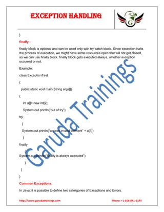 Exception Handling
}
finally :
finally block is optional and can be used only with try-catch block. Since exception halts
the process of execution, we might have some resources open that will not get closed,
so we can use finally block. finally block gets executed always, whether exception
occurred or not.
Example:
class ExceptionTest
{
public static void main(String args[])
{
int a[]= new int[2];
System.out.println(“out of try”);
try
{
System.out.println(“access invalid element” + a[3]);
}
finally
{
System.out.println(“finally is always executed”);
}
}
}
Common Exceptions:
In Java, it is possible to define two catergories of Exceptions and Errors.
http://www.garudatrainings.com

Phone: +1-508-841-6144

 