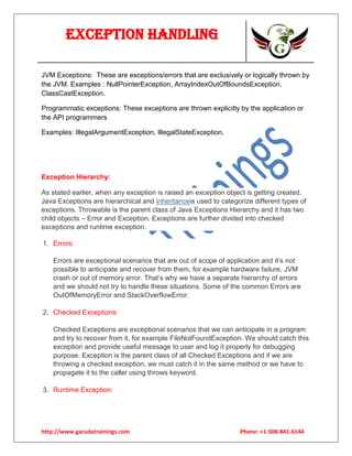 Exception Handling
JVM Exceptions: These are exceptions/errors that are exclusively or logically thrown by
the JVM. Examples : NullPointerException, ArrayIndexOutOfBoundsException,
ClassCastException.
Programmatic exceptions: These exceptions are thrown explicitly by the application or
the API programmers
Examples: IllegalArgumentException, IllegalStateException.

Exception Hierarchy:
As stated earlier, when any exception is raised an exception object is getting created.
Java Exceptions are hierarchical and inheritanceis used to categorize different types of
exceptions. Throwable is the parent class of Java Exceptions Hierarchy and it has two
child objects – Error and Exception. Exceptions are further divided into checked
exceptions and runtime exception.
1. Errors:
Errors are exceptional scenarios that are out of scope of application and it’s not
possible to anticipate and recover from them, for example hardware failure, JVM
crash or out of memory error. That’s why we have a separate hierarchy of errors
and we should not try to handle these situations. Some of the common Errors are
OutOfMemoryError and StackOverflowError.
2. Checked Exceptions:
Checked Exceptions are exceptional scenarios that we can anticipate in a program
and try to recover from it, for example FileNotFoundException. We should catch this
exception and provide useful message to user and log it properly for debugging
purpose. Exception is the parent class of all Checked Exceptions and if we are
throwing a checked exception, we must catch it in the same method or we have to
propagate it to the caller using throws keyword.
3. Runtime Exception:

http://www.garudatrainings.com

Phone: +1-508-841-6144

 