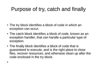 Purpose of try, catch and finally
● The try block identifies a block of code in which an
exception can occur.
● The catch block identifies a block of code, known as an
exception handler, that can handle a particular type of
exception.
● The finally block identifies a block of code that is
guaranteed to execute, and is the right place to close
files, recover resources, and otherwise clean up after the
code enclosed in the try block.
●
 