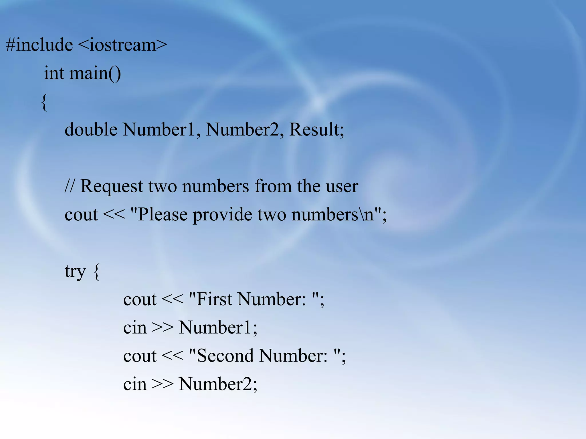 #include <iostream> 
int main() 
{ 
double Number1, Number2, Result; 
// Request two numbers from the user 
cout << "Please provide two numbersn"; 
try { 
cout << "First Number: "; 
cin >> Number1; 
cout << "Second Number: "; 
cin >> Number2; 
 