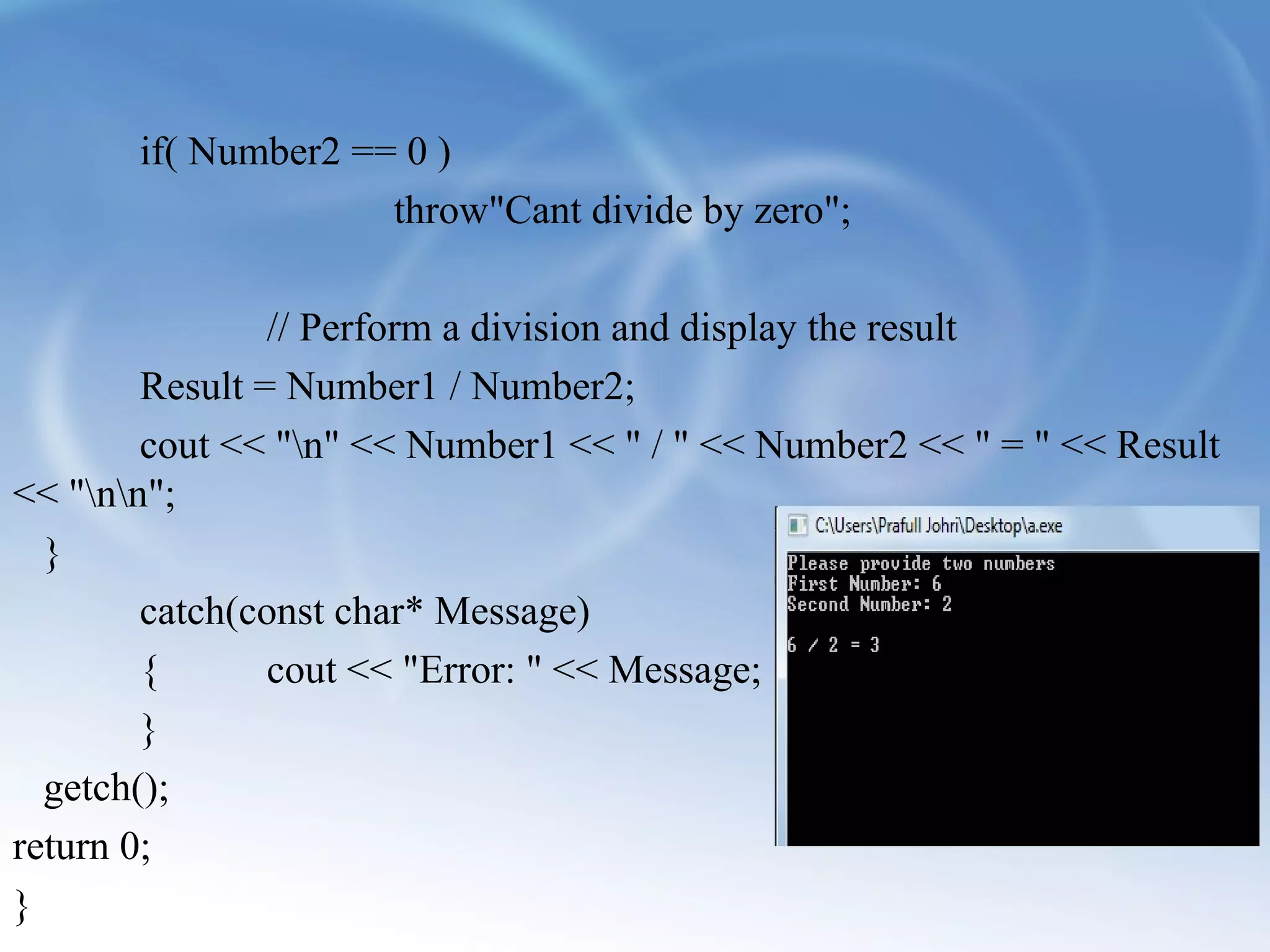 if( Number2 == 0 ) 
throw"Cant divide by zero"; 
// Perform a division and display the result 
Result = Number1 / Number2; 
cout << "n" << Number1 << " / " << Number2 << " = " << Result 
<< "nn"; 
} 
catch(const char* Message) 
{ cout << "Error: " << Message; 
} 
getch(); 
return 0; 
} 
 