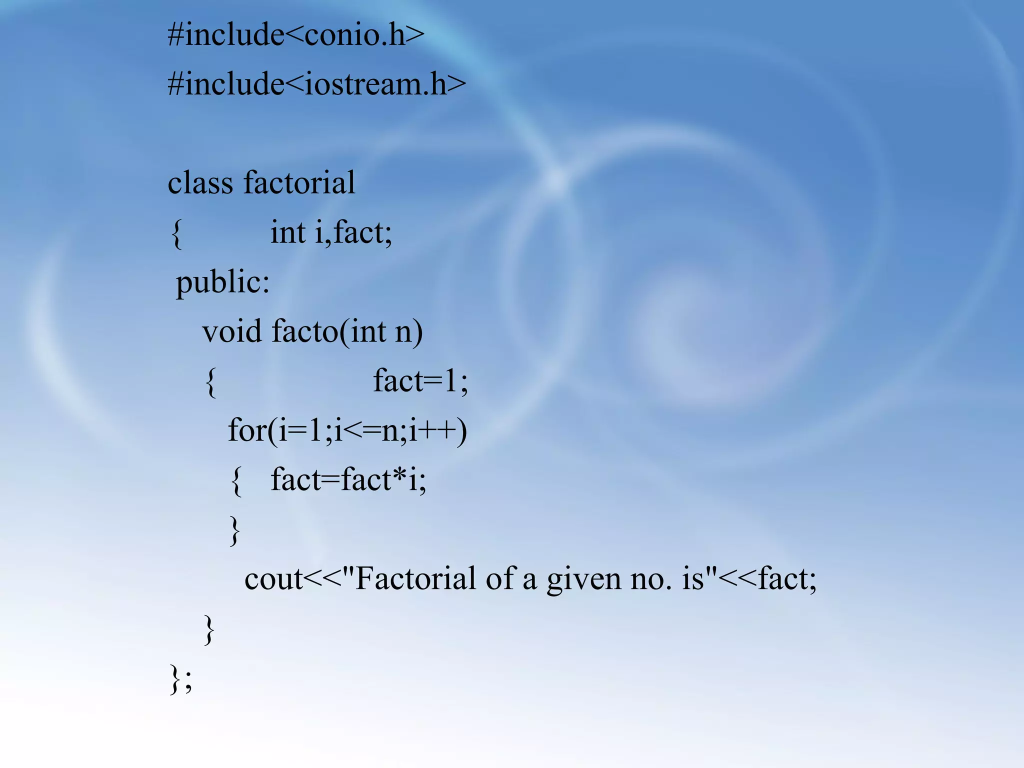 #include<conio.h> 
#include<iostream.h> 
class factorial 
{ int i,fact; 
public: 
void facto(int n) 
{ fact=1; 
for(i=1;i<=n;i++) 
{ fact=fact*i; 
} 
cout<<"Factorial of a given no. is"<<fact; 
} 
}; 
 