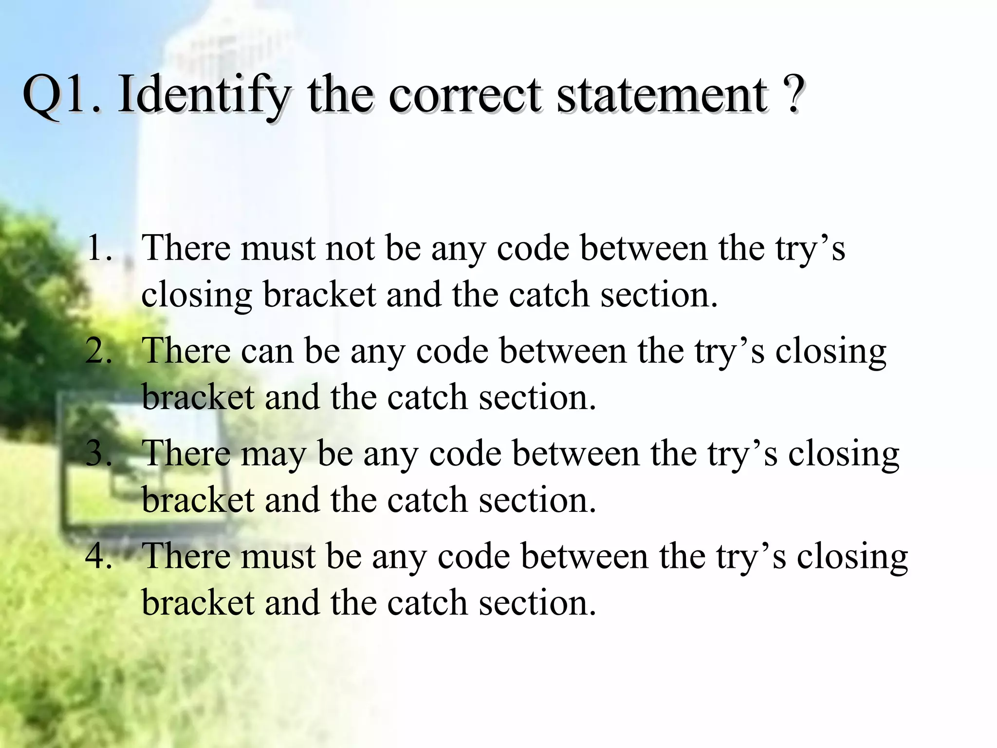Q1. Identify tthhee ccoorrrreecctt ssttaatteemmeenntt ?? 
1. There must not be any code between the try’s 
closing bracket and the catch section. 
2. There can be any code between the try’s closing 
bracket and the catch section. 
3. There may be any code between the try’s closing 
bracket and the catch section. 
4. There must be any code between the try’s closing 
bracket and the catch section. 
 