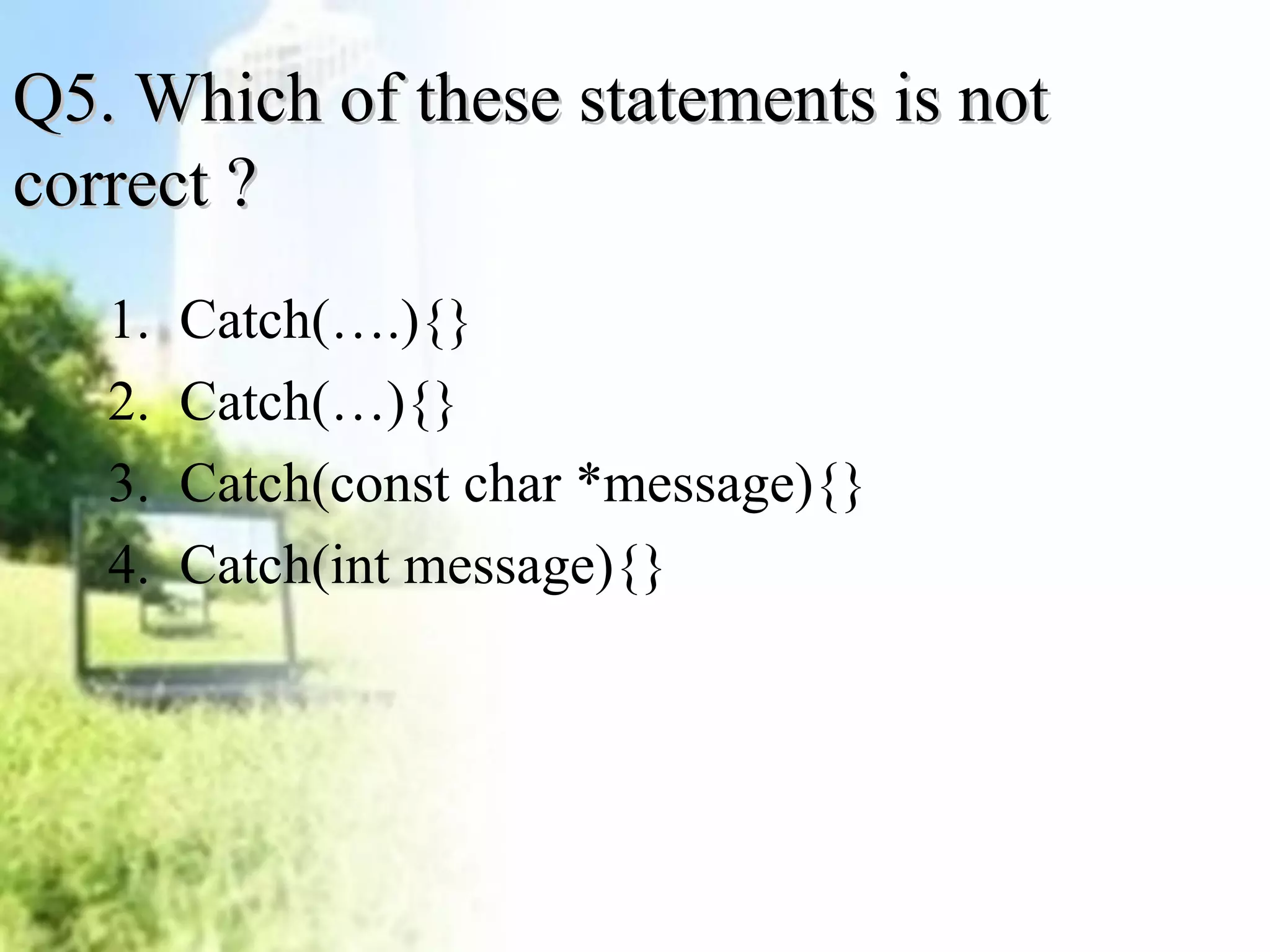 Q5. WWhhiicchh ooff tthheessee ssttaatteemmeennttss iiss nnoott 
ccoorrrreecctt ?? 
1. Catch(….){} 
2. Catch(…){} 
3. Catch(const char *message){} 
4. Catch(int message){} 
 