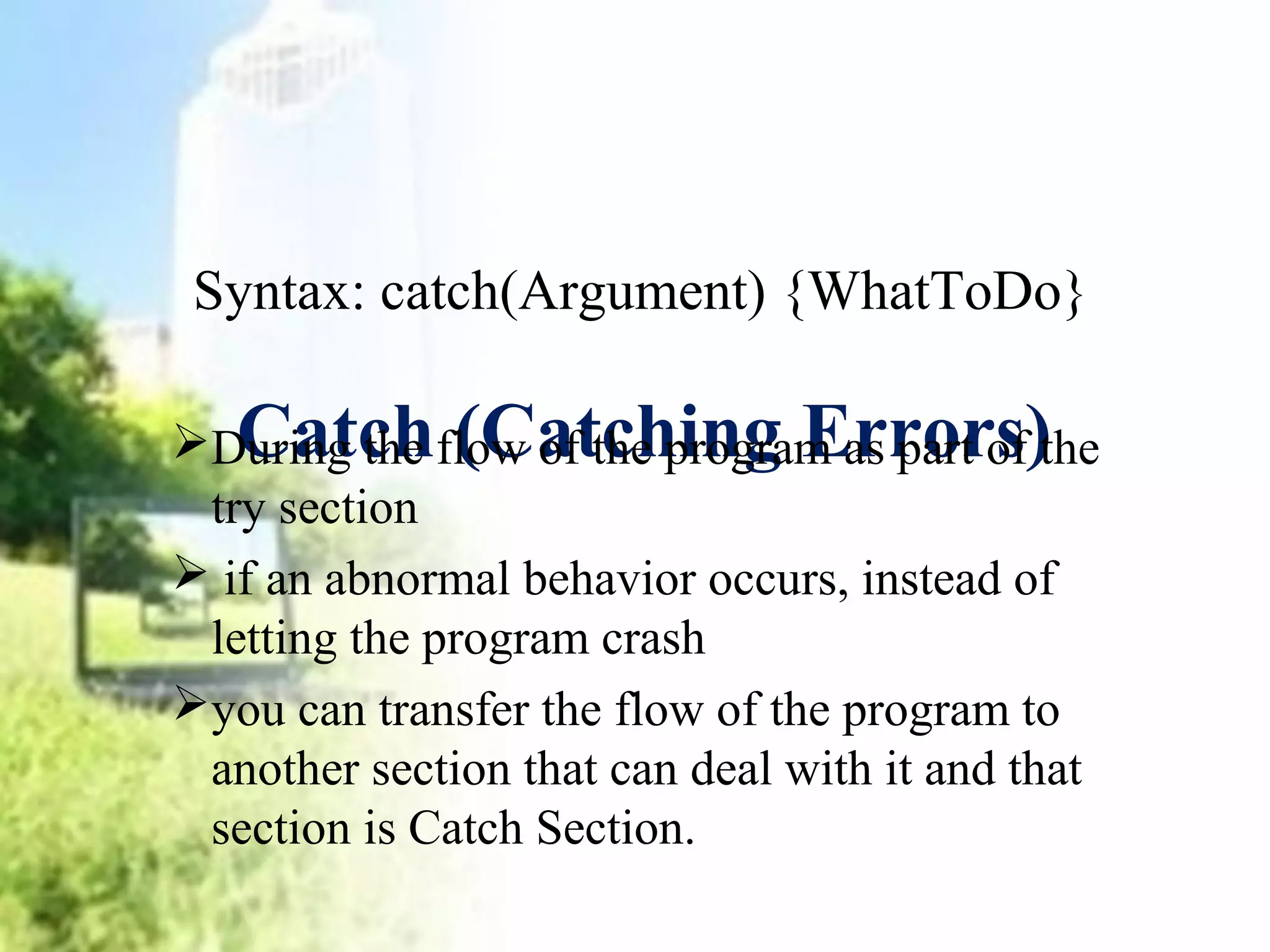 Syntax: catch(Argument) {WhatToDo} 
Catch (Catching Errors) 
During the flow of the program as part of the 
try section 
 if an abnormal behavior occurs, instead of 
letting the program crash 
you can transfer the flow of the program to 
another section that can deal with it and that 
section is Catch Section. 
 