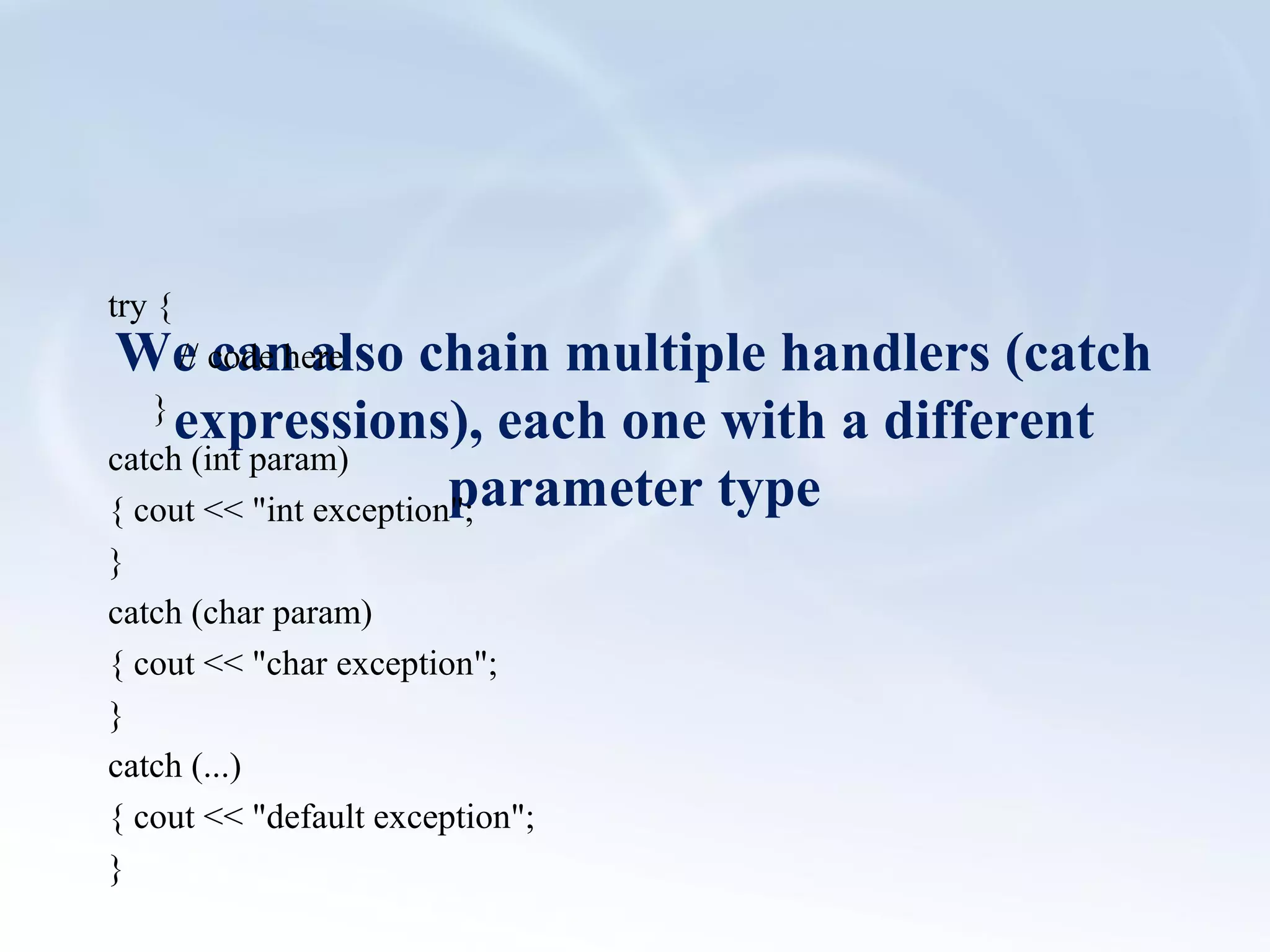 We can also chain multiple handlers (catch 
expressions), each one with a different 
parameter type 
try { 
// code here 
} 
catch (int param) 
{ cout << "int exception"; 
} 
catch (char param) 
{ cout << "char exception"; 
} 
catch (...) 
{ cout << "default exception"; 
} 
 