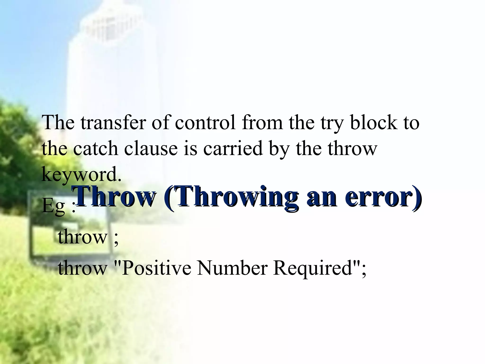 The transfer of control from the try block to 
the catch clause is carried by the throw 
keyword. 
Eg : 
throw ; 
throw "Positive Number Required"; 
TThhrrooww ((TThhrroowwiinngg aann eerrrroorr)) 
 