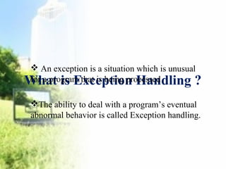  An exception is a situation which is unusual 
for a program that is being processed 
What is Exception Handling ? 
The ability to deal with a program’s eventual 
abnormal behavior is called Exception handling. 
 