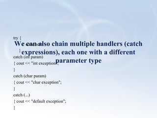 We can also chain multiple handlers (catch 
expressions), each one with a different 
parameter type 
try { 
// code here 
} 
catch (int param) 
{ cout << "int exception"; 
} 
catch (char param) 
{ cout << "char exception"; 
} 
catch (...) 
{ cout << "default exception"; 
} 
 