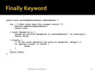 public bool anotherMethod(Object myParameter) { 
try { /* What value does this snippet return? */ 
myClass.myMethod(myParameter); 
return true; 
} catch (Exception e) { 
System.err.println(“Exception in anotherMethod() “+e.toString()); 
return false; 
} finally { 
/* If the close operation can raise an exception, whoops! */ 
if (myClass.close() == false) { 
break; 
} 
} 
return false; 
} 
Copyright (c) 2001 DeLorme 15 
 