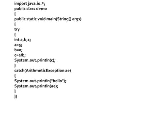 import java.io.*; 
public class demo 
{ 
public static void main(String[] args) 
{ 
try 
{ 
int a,b,c; 
a=5; 
b=0; 
c=a/b; 
System.out.println(c); 
} 
catch(ArithmeticException ae) 
{ 
System.out.println("hello"); 
System.out.println(ae); 
} 
}} 
 