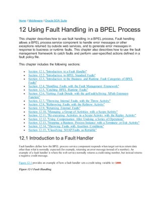 Home / Middleware / Oracle SOA Suite
12 Using Fault Handling in a BPEL Process
This chapter describes how to use fault handling in a BPEL process. Fault handling
allows a BPEL process service component to handle error messages or other
exceptions returned by outside web services, and to generate error messages in
response to business or runtime faults. This chapter also describes how to use the fault
management framework to catch faults and perform user-specified actions defined in a
fault policy file.
This chapter includes the following sections:
 Section 12.1, "Introduction to a Fault Handler"
 Section 12.2, "Introduction to BPEL Standard Faults"
 Section 12.3, "Introduction to the Business and Runtime Fault Categories of BPEL
Faults"
 Section 12.4, "Handling Faults with the Fault Management Framework"
 Section 12.5, "Catching BPEL Runtime Faults"
 Section 12.6, "Getting Fault Details with the getFaultAsString XPath Extension
Function"
 Section 12.7, "Throwing Internal Faults with the Throw Activity"
 Section 12.8, "Rethrowing Faults with the Rethrow Activity"
 Section 12.9, "Returning External Faults"
 Section 12.10, "Managing a Group of Activities with a Scope Activity"
 Section 12.11, "Re-executing Activities in a Scope Activity with the Replay Activity"
 Section 12.12, "Using Compensation After Undoing a Series of Operations"
 Section 12.13, "Stopping a Business Process Instance with a Terminate or Exit Activity"
 Section 12.14, "Throwing Faults with Assertion Conditions"
 Section 12.15, "Classifying SOAP Faults as Retriable"
12.1 Introduction to a Fault Handler
Fault handlers define how the BPEL process service component responds when target services return data
other than what is normally expected (for example, returning an error message instead of a number). An
example of a fault handler is where the web service normally returns a credit rating number, but instead returns
a negative credit message.
Figure 12-1 provides an example of how a fault handler sets a credit rating variable to-1000.
Figure 12-1 Fault Handling
 