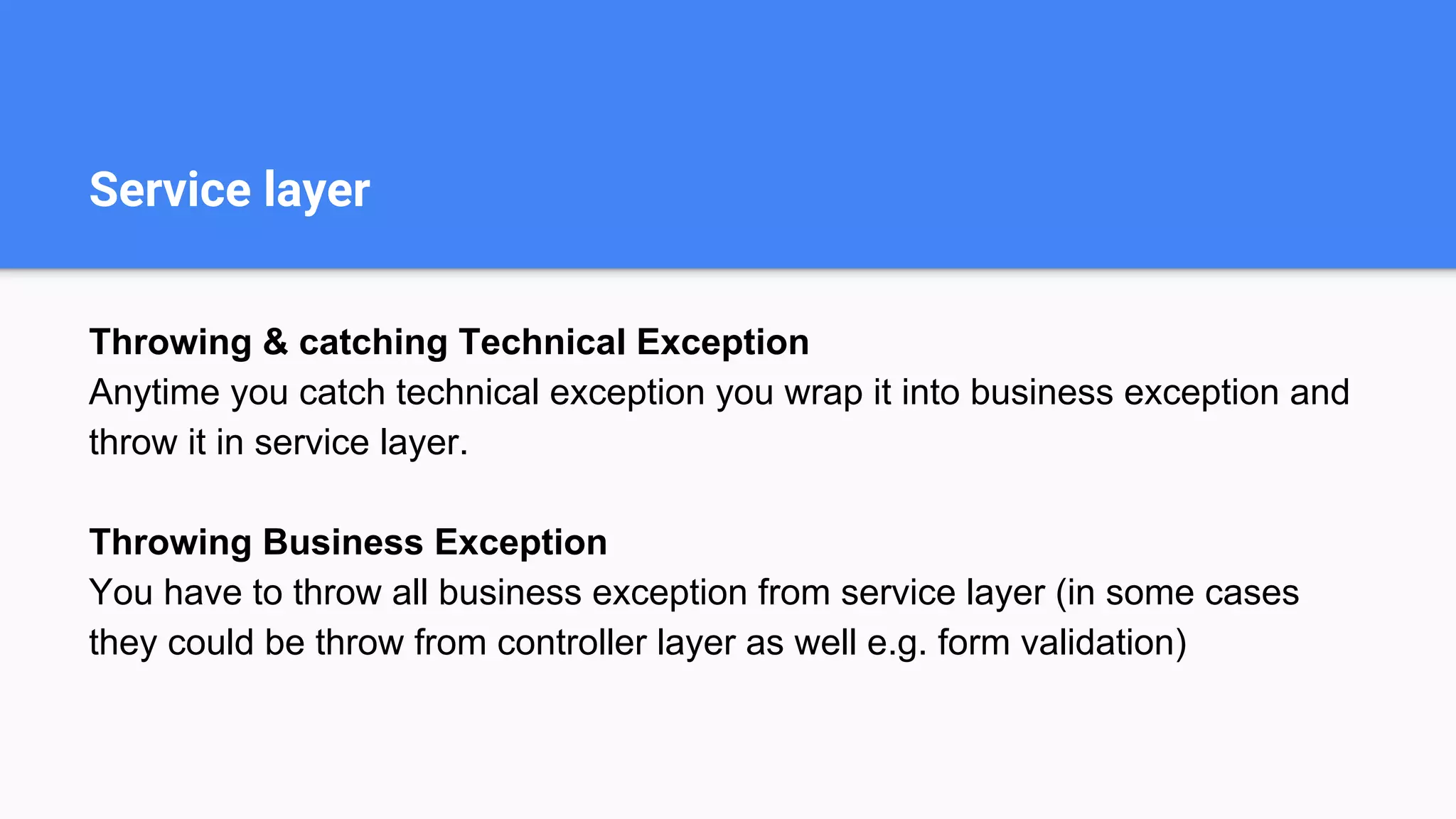 Service layer
Throwing & catching Technical Exception
Anytime you catch technical exception you wrap it into business exception and
throw it in service layer.
Throwing Business Exception
You have to throw all business exception from service layer (in some cases
they could be throw from controller layer as well e.g. form validation)