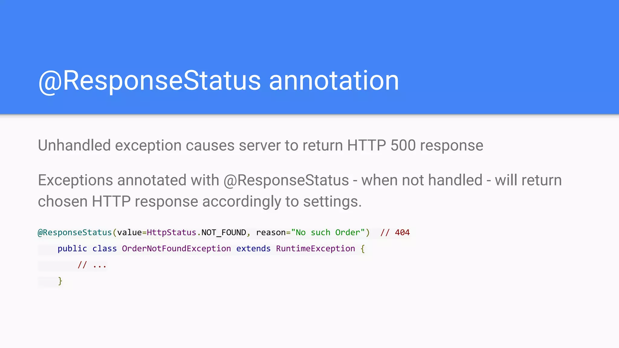 @ResponseStatus annotation
Unhandled exception causes server to return HTTP 500 response
Exceptions annotated with @ResponseStatus - when not handled - will return
chosen HTTP response accordingly to settings.
@ResponseStatus(value=HttpStatus.NOT_FOUND, reason="No such Order") // 404
public class OrderNotFoundException extends RuntimeException {
// ...
}