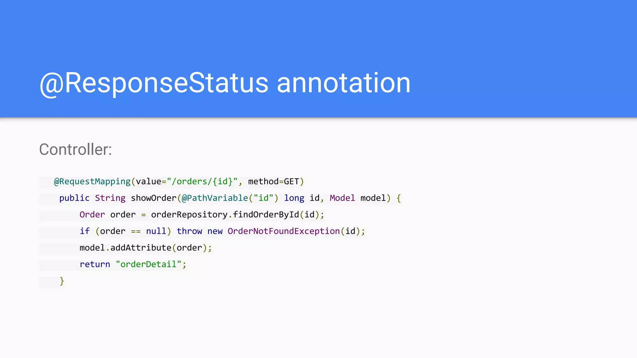 @ResponseStatus annotation
Controller:
@RequestMapping(value="/orders/{id}", method=GET)
public String showOrder(@PathVariable("id") long id, Model model) {
Order order = orderRepository.findOrderById(id);
if (order == null) throw new OrderNotFoundException(id);
model.addAttribute(order);
return "orderDetail";
}