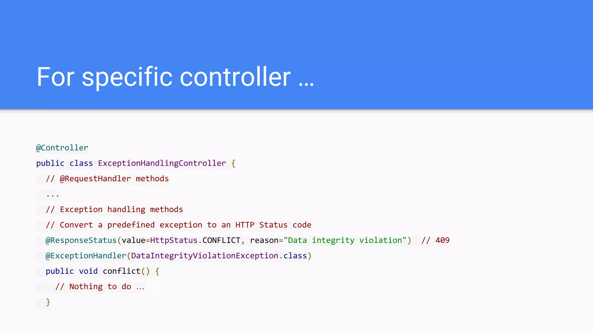 For specific controller …
@Controller
public class ExceptionHandlingController {
// @RequestHandler methods
...
// Exception handling methods
// Convert a predefined exception to an HTTP Status code
@ResponseStatus(value=HttpStatus.CONFLICT, reason="Data integrity violation") // 409
@ExceptionHandler(DataIntegrityViolationException.class)
public void conflict() {
// Nothing to do …
}