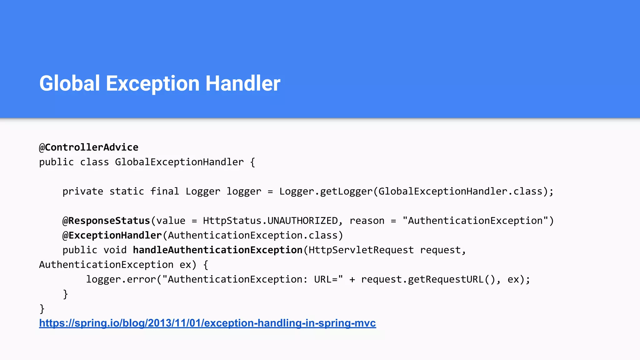 Global Exception Handler
@ControllerAdvice
public class GlobalExceptionHandler {
private static final Logger logger = Logger.getLogger(GlobalExceptionHandler.class);
@ResponseStatus(value = HttpStatus.UNAUTHORIZED, reason = "AuthenticationException")
@ExceptionHandler(AuthenticationException.class)
public void handleAuthenticationException(HttpServletRequest request,
AuthenticationException ex) {
logger.error("AuthenticationException: URL=" + request.getRequestURL(), ex);
}
}
https://spring.io/blog/2013/11/01/exception-handling-in-spring-mvc