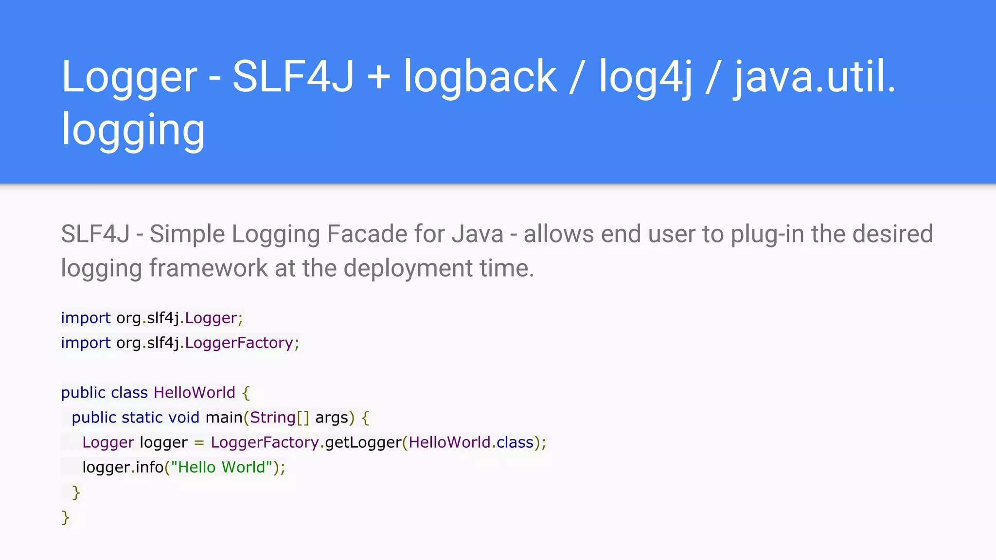 Logger - SLF4J + logback / log4j / java.util.
logging
SLF4J - Simple Logging Facade for Java - allows end user to plug-in the desired
logging framework at the deployment time.
import org.slf4j.Logger;
import org.slf4j.LoggerFactory;
public class HelloWorld {
public static void main(String[] args) {
Logger logger = LoggerFactory.getLogger(HelloWorld.class);
logger.info("Hello World");
}
}
 