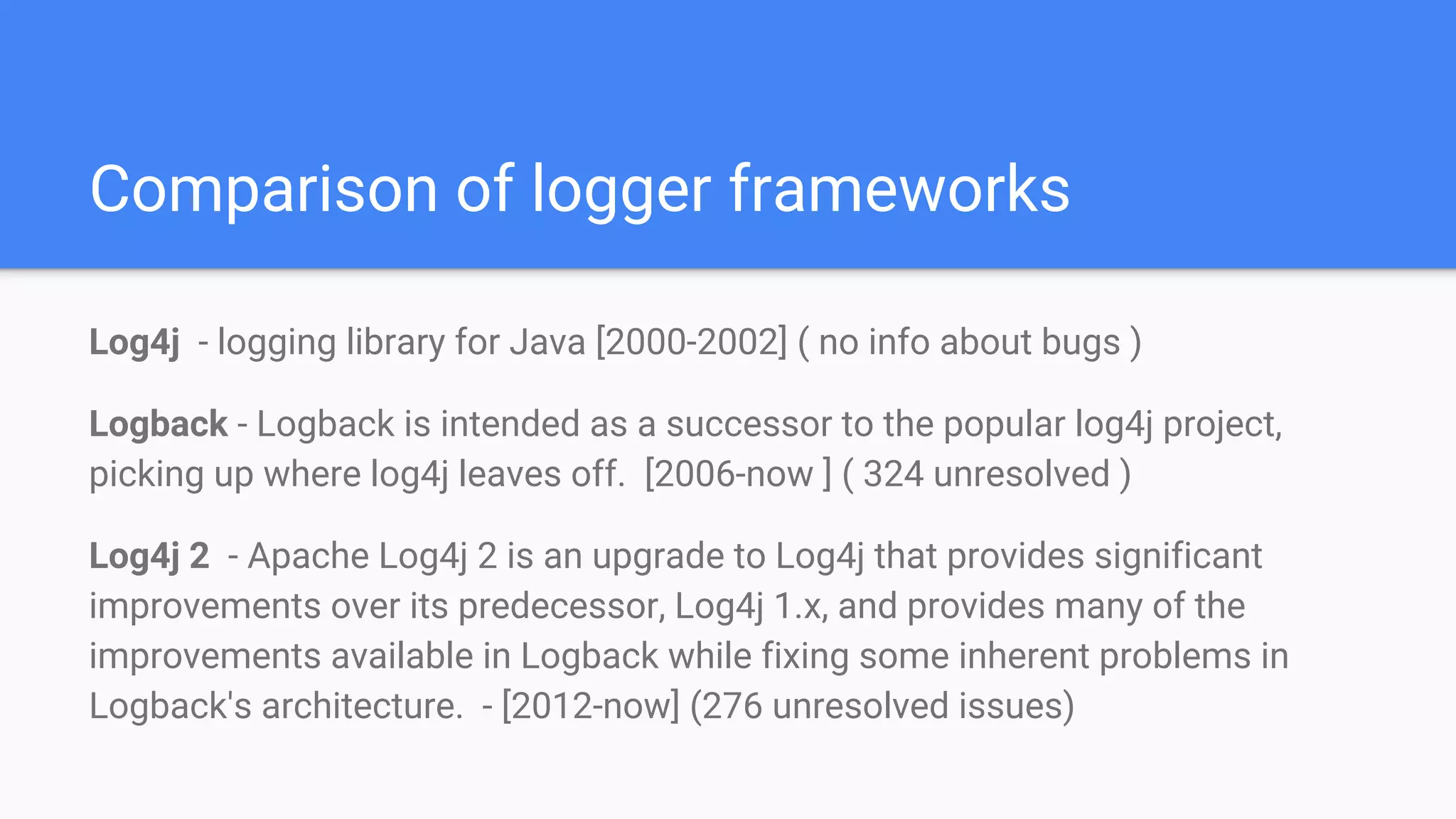 Comparison of logger frameworks
Log4j - logging library for Java [2000-2002] ( no info about bugs )
Logback - Logback is intended as a successor to the popular log4j project,
picking up where log4j leaves off. [2006-now ] ( 324 unresolved )
Log4j 2 - Apache Log4j 2 is an upgrade to Log4j that provides significant
improvements over its predecessor, Log4j 1.x, and provides many of the
improvements available in Logback while fixing some inherent problems in
Logback's architecture. - [2012-now] (276 unresolved issues)
 