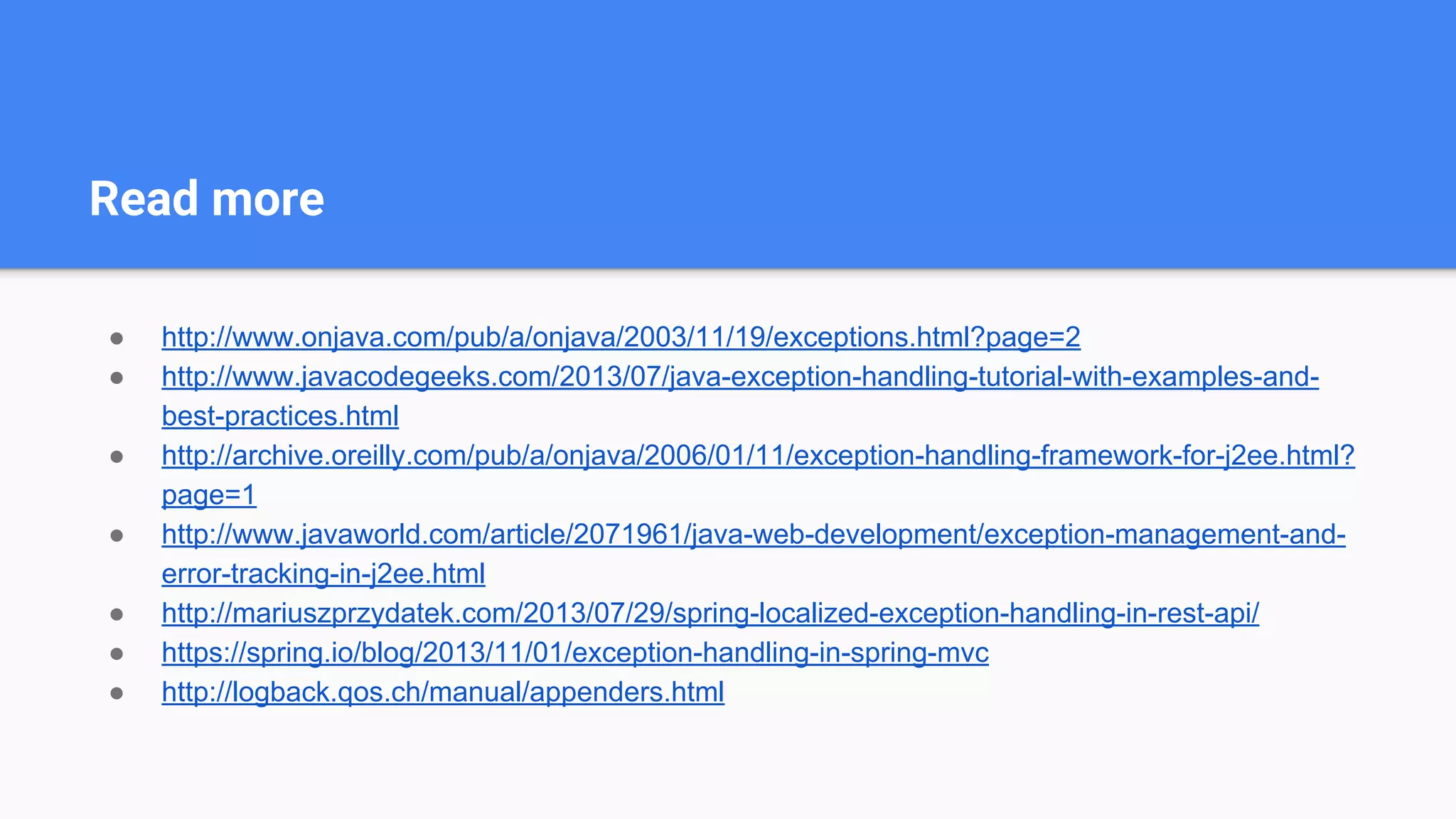 Read more
● http://www.onjava.com/pub/a/onjava/2003/11/19/exceptions.html?page=2
● http://www.javacodegeeks.com/2013/07/java-exception-handling-tutorial-with-examples-and-
best-practices.html
● http://archive.oreilly.com/pub/a/onjava/2006/01/11/exception-handling-framework-for-j2ee.html?
page=1
● http://www.javaworld.com/article/2071961/java-web-development/exception-management-and-
error-tracking-in-j2ee.html
● http://mariuszprzydatek.com/2013/07/29/spring-localized-exception-handling-in-rest-api/
● https://spring.io/blog/2013/11/01/exception-handling-in-spring-mvc
● http://logback.qos.ch/manual/appenders.html