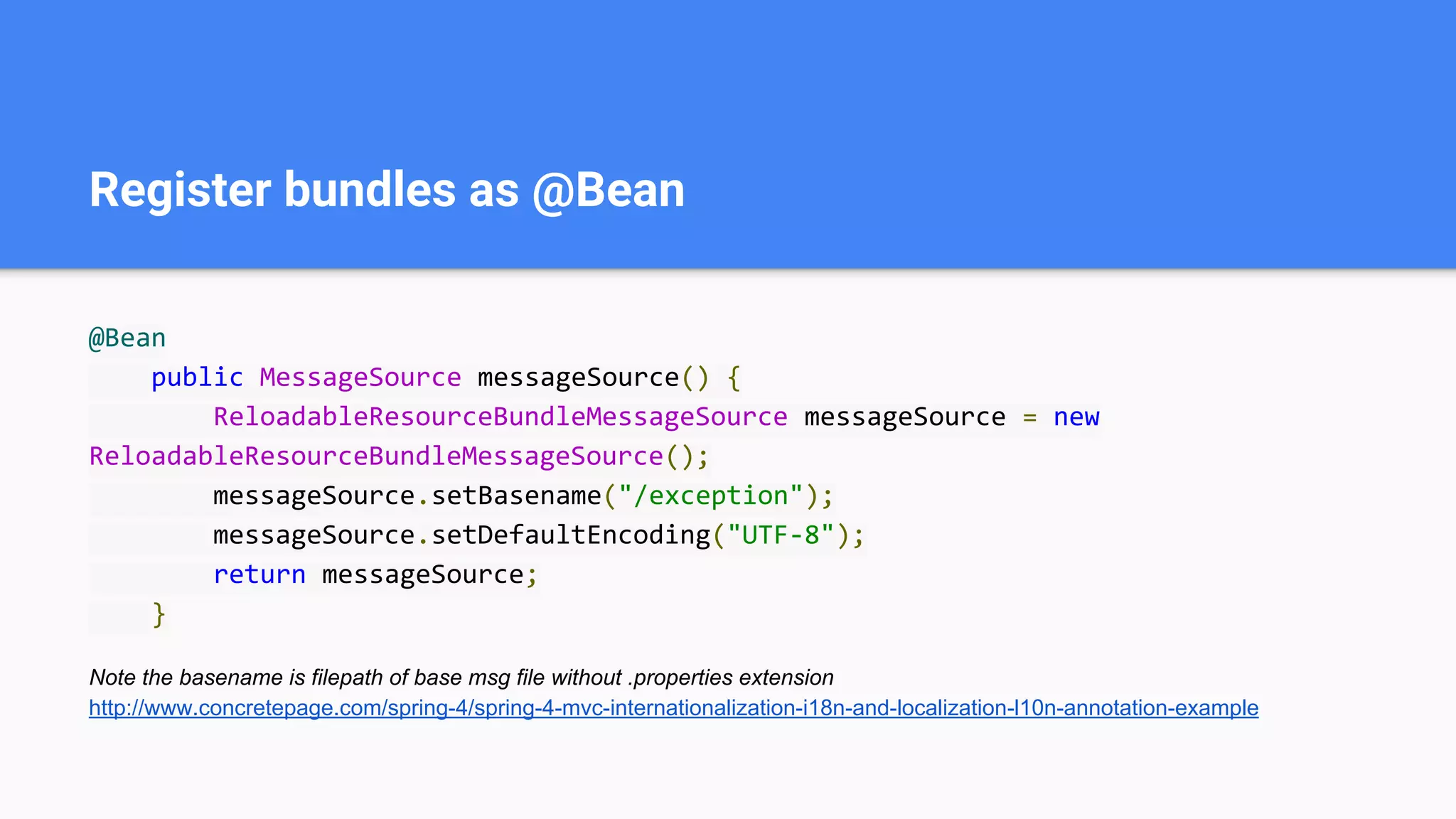Register bundles as @Bean
@Bean
public MessageSource messageSource() {
ReloadableResourceBundleMessageSource messageSource = new
ReloadableResourceBundleMessageSource();
messageSource.setBasename("/exception");
messageSource.setDefaultEncoding("UTF-8");
return messageSource;
}
Note the basename is filepath of base msg file without .properties extension
http://www.concretepage.com/spring-4/spring-4-mvc-internationalization-i18n-and-localization-l10n-annotation-example