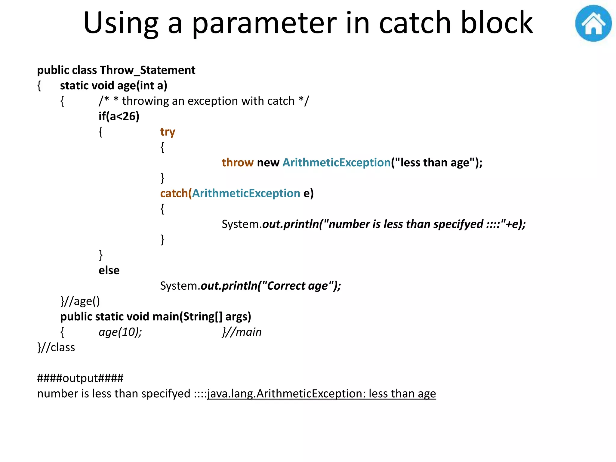 Using a parameter in catch block
public class Throw_Statement
{ static void age(int a)
{ /* * throwing an exception with catch */
if(a<26)
{ try
{
throw new ArithmeticException("less than age");
}
catch(ArithmeticException e)
{
System.out.println("number is less than specifyed ::::"+e);
}
}
else
System.out.println("Correct age");
}//age()
public static void main(String[] args)
{ age(10); }//main
}//class
####output####
number is less than specifyed ::::java.lang.ArithmeticException: less than age
 