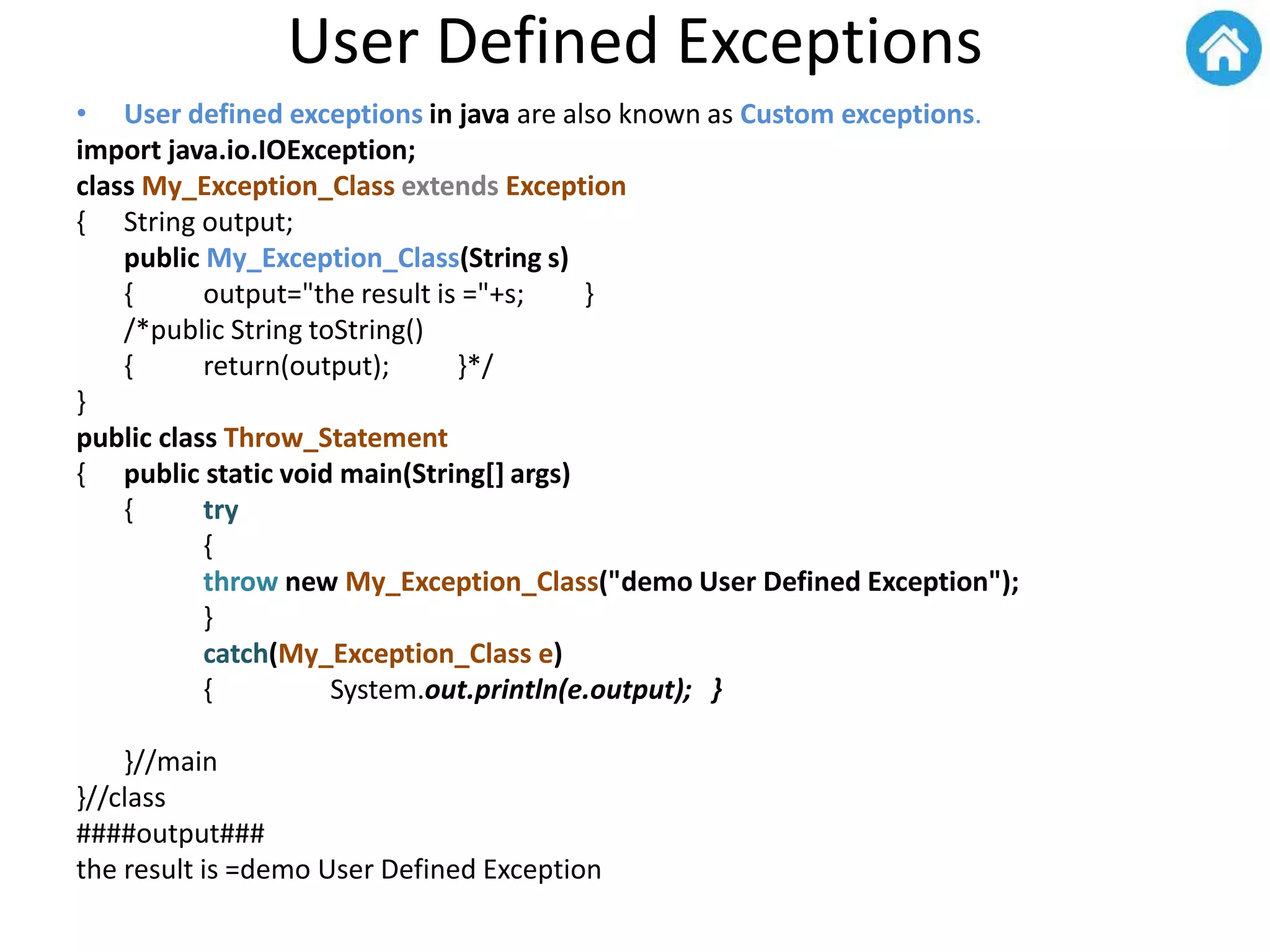 User Defined Exceptions
• User defined exceptions in java are also known as Custom exceptions.
import java.io.IOException;
class My_Exception_Class extends Exception
{ String output;
public My_Exception_Class(String s)
{ output="the result is ="+s; }
/*public String toString()
{ return(output); }*/
}
public class Throw_Statement
{ public static void main(String[] args)
{ try
{
throw new My_Exception_Class("demo User Defined Exception");
}
catch(My_Exception_Class e)
{ System.out.println(e.output); }
}//main
}//class
####output###
the result is =demo User Defined Exception
 