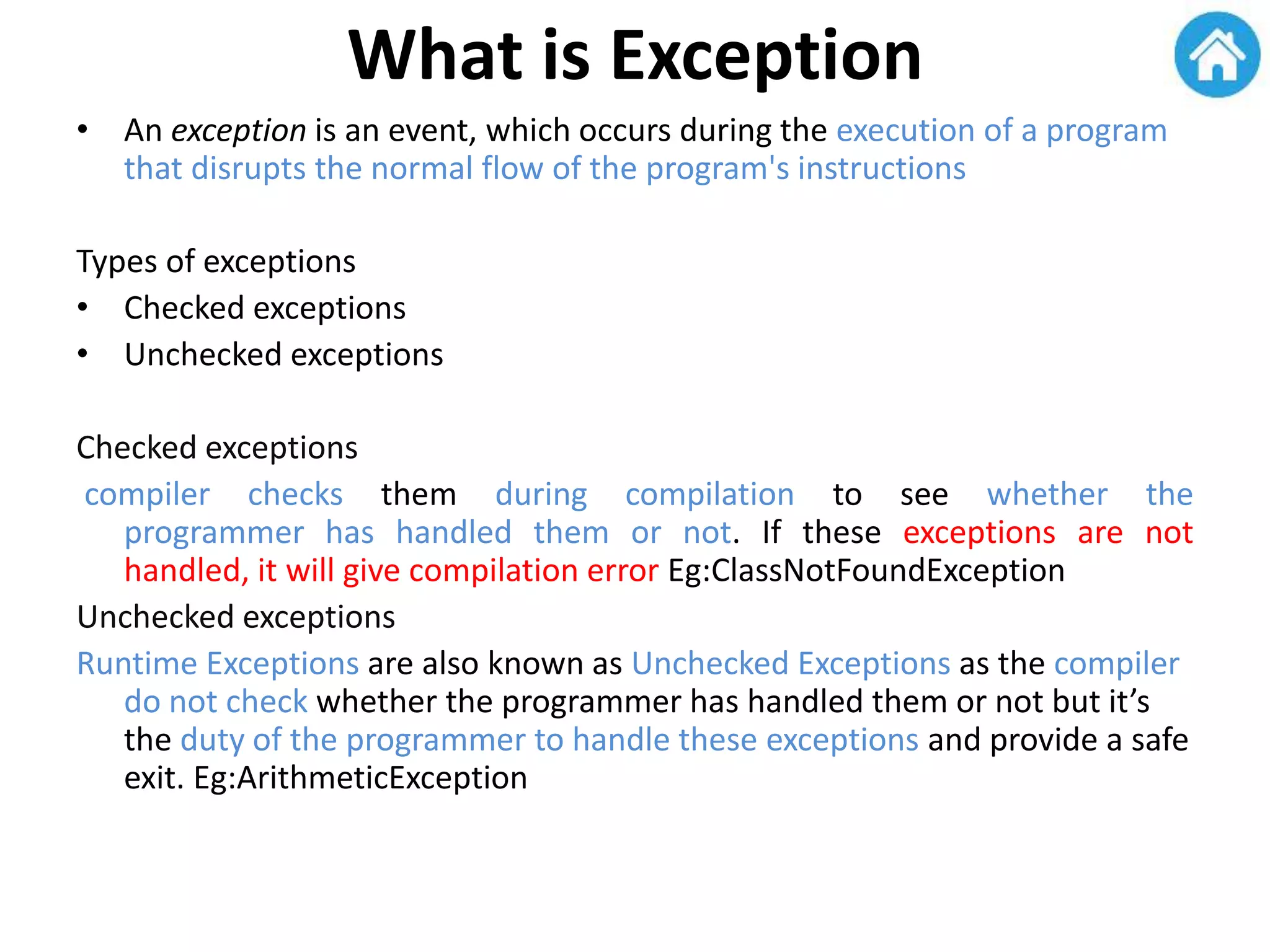 What is Exception
• An exception is an event, which occurs during the execution of a program
that disrupts the normal flow of the program's instructions
Types of exceptions
• Checked exceptions
• Unchecked exceptions
Checked exceptions
compiler checks them during compilation to see whether the
programmer has handled them or not. If these exceptions are not
handled, it will give compilation error Eg:ClassNotFoundException
Unchecked exceptions
Runtime Exceptions are also known as Unchecked Exceptions as the compiler
do not check whether the programmer has handled them or not but it’s
the duty of the programmer to handle these exceptions and provide a safe
exit. Eg:ArithmeticException
 