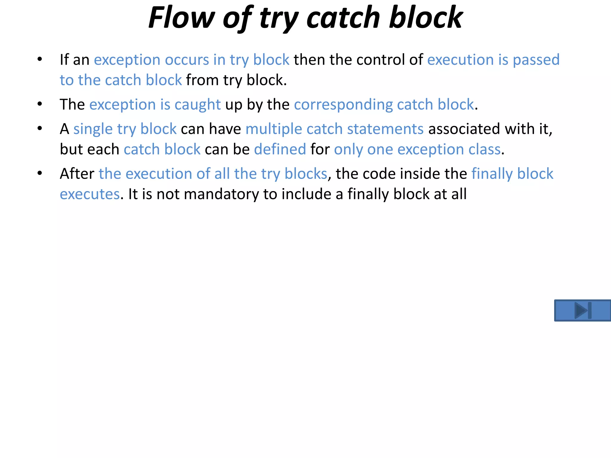 Flow of try catch block
• If an exception occurs in try block then the control of execution is passed
to the catch block from try block.
• The exception is caught up by the corresponding catch block.
• A single try block can have multiple catch statements associated with it,
but each catch block can be defined for only one exception class.
• After the execution of all the try blocks, the code inside the finally block
executes. It is not mandatory to include a finally block at all
 