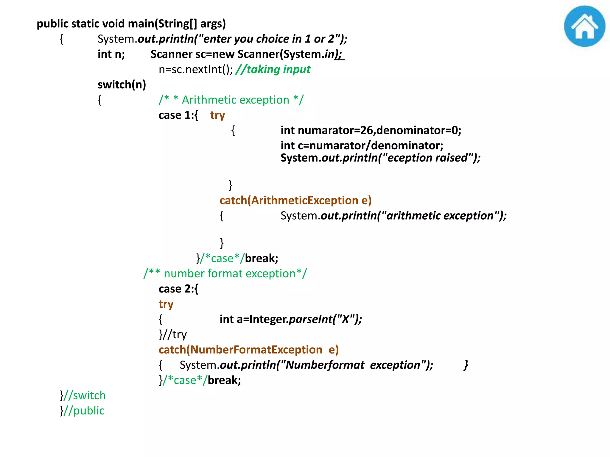 public static void main(String[] args)
{ System.out.println("enter you choice in 1 or 2");
int n; Scanner sc=new Scanner(System.in);
n=sc.nextInt(); //taking input
switch(n)
{ /* * Arithmetic exception */
case 1:{ try
{ int numarator=26,denominator=0;
int c=numarator/denominator;
System.out.println("eception raised");
}
catch(ArithmeticException e)
{ System.out.println("arithmetic exception");
}
}/*case*/break;
/** number format exception*/
case 2:{
try
{ int a=Integer.parseInt("X");
}//try
catch(NumberFormatException e)
{ System.out.println("Numberformat exception"); }
}/*case*/break;
}//switch
}//public
 