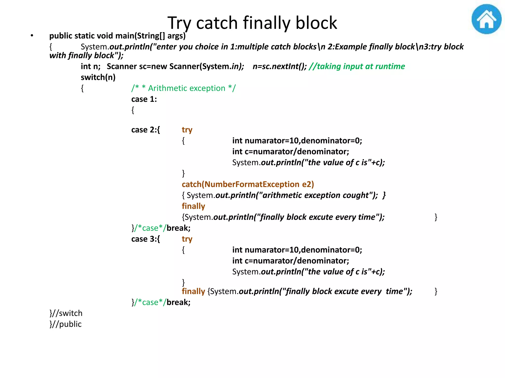 Try catch finally block• public static void main(String[] args)
{ System.out.println("enter you choice in 1:multiple catch blocksn 2:Example finally blockn3:try block
with finally block");
int n; Scanner sc=new Scanner(System.in); n=sc.nextInt(); //taking input at runtime
switch(n)
{ /* * Arithmetic exception */
case 1:
{
case 2:{ try
{ int numarator=10,denominator=0;
int c=numarator/denominator;
System.out.println("the value of c is"+c);
}
catch(NumberFormatException e2)
{ System.out.println("arithmetic exception cought"); }
finally
{System.out.println("finally block excute every time"); }
}/*case*/break;
case 3:{ try
{ int numarator=10,denominator=0;
int c=numarator/denominator;
System.out.println("the value of c is"+c);
}
finally {System.out.println("finally block excute every time"); }
}/*case*/break;
}//switch
}//public
 