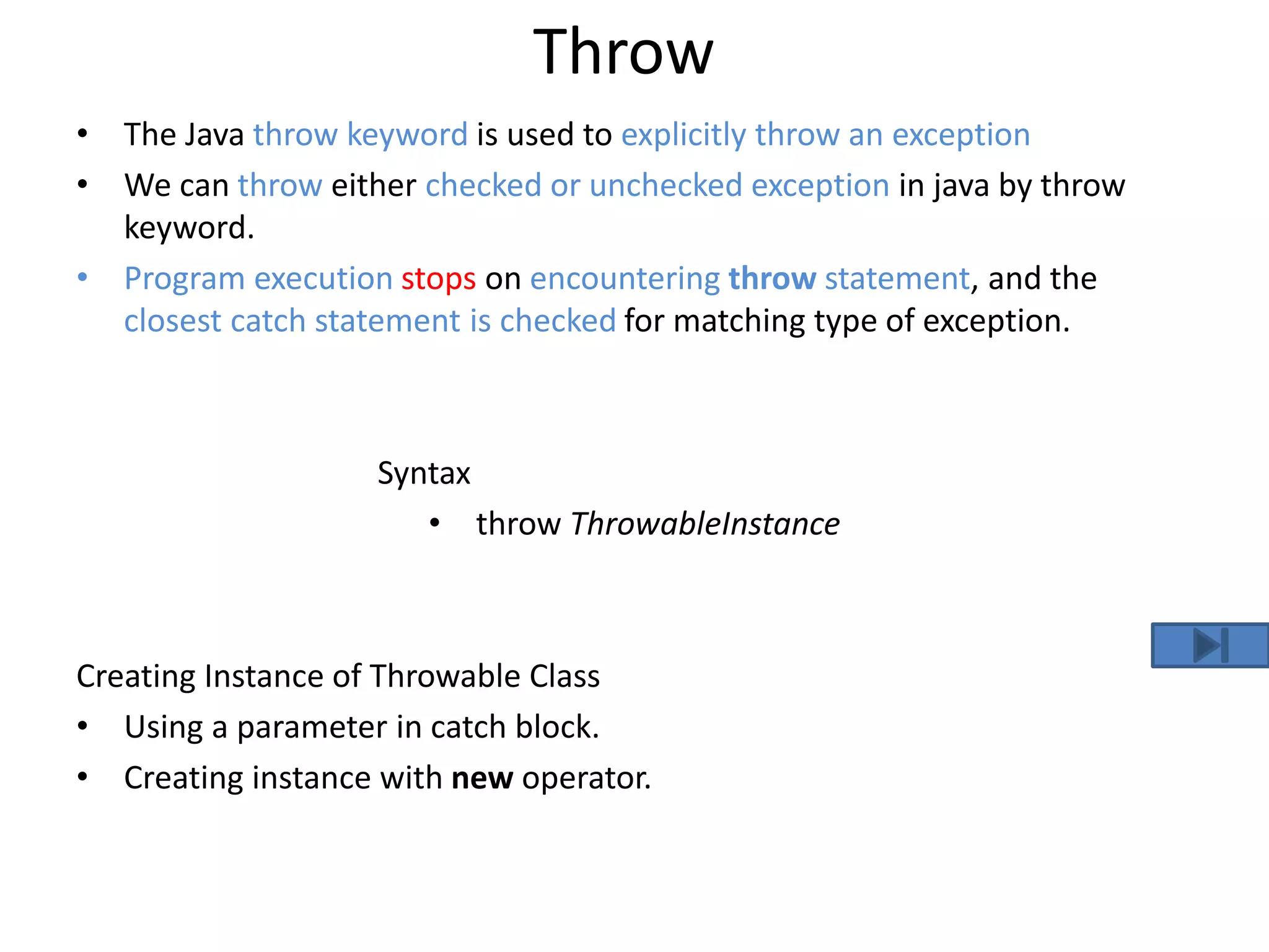 Throw
• The Java throw keyword is used to explicitly throw an exception
• We can throw either checked or unchecked exception in java by throw
keyword.
• Program execution stops on encountering throw statement, and the
closest catch statement is checked for matching type of exception.
Syntax
• throw ThrowableInstance
Creating Instance of Throwable Class
• Using a parameter in catch block.
• Creating instance with new operator.
 