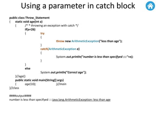 Using a parameter in catch block
public class Throw_Statement
{ static void age(int a)
{ /* * throwing an exception with catch */
if(a<26)
{ try
{
throw new ArithmeticException("less than age");
}
catch(ArithmeticException e)
{
System.out.println("number is less than specifyed ::::"+e);
}
}
else
System.out.println("Correct age");
}//age()
public static void main(String[] args)
{ age(10); }//main
}//class
####output####
number is less than specifyed ::::java.lang.ArithmeticException: less than age
 