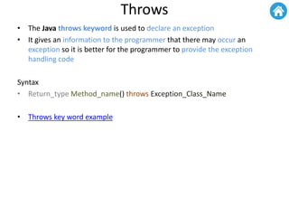 Throws
• The Java throws keyword is used to declare an exception
• It gives an information to the programmer that there may occur an
exception so it is better for the programmer to provide the exception
handling code
Syntax
• Return_type Method_name() throws Exception_Class_Name
• Throws key word example
 