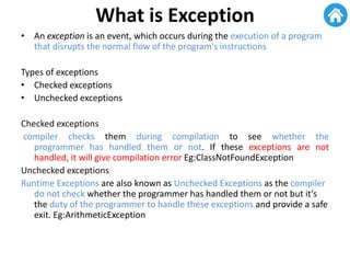What is Exception
• An exception is an event, which occurs during the execution of a program
that disrupts the normal flow of the program's instructions
Types of exceptions
• Checked exceptions
• Unchecked exceptions
Checked exceptions
compiler checks them during compilation to see whether the
programmer has handled them or not. If these exceptions are not
handled, it will give compilation error Eg:ClassNotFoundException
Unchecked exceptions
Runtime Exceptions are also known as Unchecked Exceptions as the compiler
do not check whether the programmer has handled them or not but it’s
the duty of the programmer to handle these exceptions and provide a safe
exit. Eg:ArithmeticException
 