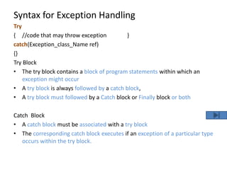 Syntax for Exception Handling
Try
{ //code that may throw exception }
catch(Exception_class_Name ref)
{}
Try Block
• The try block contains a block of program statements within which an
exception might occur
• A try block is always followed by a catch block,
• A try block must followed by a Catch block or Finally block or both
Catch Block
• A catch block must be associated with a try block
• The corresponding catch block executes if an exception of a particular type
occurs within the try block.
 