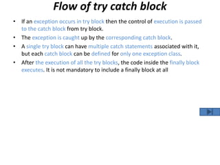 Flow of try catch block
• If an exception occurs in try block then the control of execution is passed
to the catch block from try block.
• The exception is caught up by the corresponding catch block.
• A single try block can have multiple catch statements associated with it,
but each catch block can be defined for only one exception class.
• After the execution of all the try blocks, the code inside the finally block
executes. It is not mandatory to include a finally block at all
 