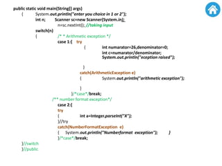 public static void main(String[] args)
{ System.out.println("enter you choice in 1 or 2");
int n; Scanner sc=new Scanner(System.in);
n=sc.nextInt(); //taking input
switch(n)
{ /* * Arithmetic exception */
case 1:{ try
{ int numarator=26,denominator=0;
int c=numarator/denominator;
System.out.println("eception raised");
}
catch(ArithmeticException e)
{ System.out.println("arithmetic exception");
}
}/*case*/break;
/** number format exception*/
case 2:{
try
{ int a=Integer.parseInt("X");
}//try
catch(NumberFormatException e)
{ System.out.println("Numberformat exception"); }
}/*case*/break;
}//switch
}//public
 