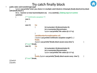 Try catch finally block• public static void main(String[] args)
{ System.out.println("enter you choice in 1:multiple catch blocksn 2:Example finally blockn3:try block
with finally block");
int n; Scanner sc=new Scanner(System.in); n=sc.nextInt(); //taking input at runtime
switch(n)
{ /* * Arithmetic exception */
case 1:
{
case 2:{ try
{ int numarator=10,denominator=0;
int c=numarator/denominator;
System.out.println("the value of c is"+c);
}
catch(NumberFormatException e2)
{ System.out.println("arithmetic exception cought"); }
finally
{System.out.println("finally block excute every time"); }
}/*case*/break;
case 3:{ try
{ int numarator=10,denominator=0;
int c=numarator/denominator;
System.out.println("the value of c is"+c);
}
finally {System.out.println("finally block excute every time"); }
}/*case*/break;
}//switch
}//public
 