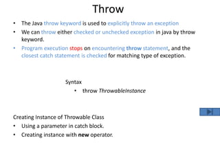 Throw
• The Java throw keyword is used to explicitly throw an exception
• We can throw either checked or unchecked exception in java by throw
keyword.
• Program execution stops on encountering throw statement, and the
closest catch statement is checked for matching type of exception.
Syntax
• throw ThrowableInstance
Creating Instance of Throwable Class
• Using a parameter in catch block.
• Creating instance with new operator.
 