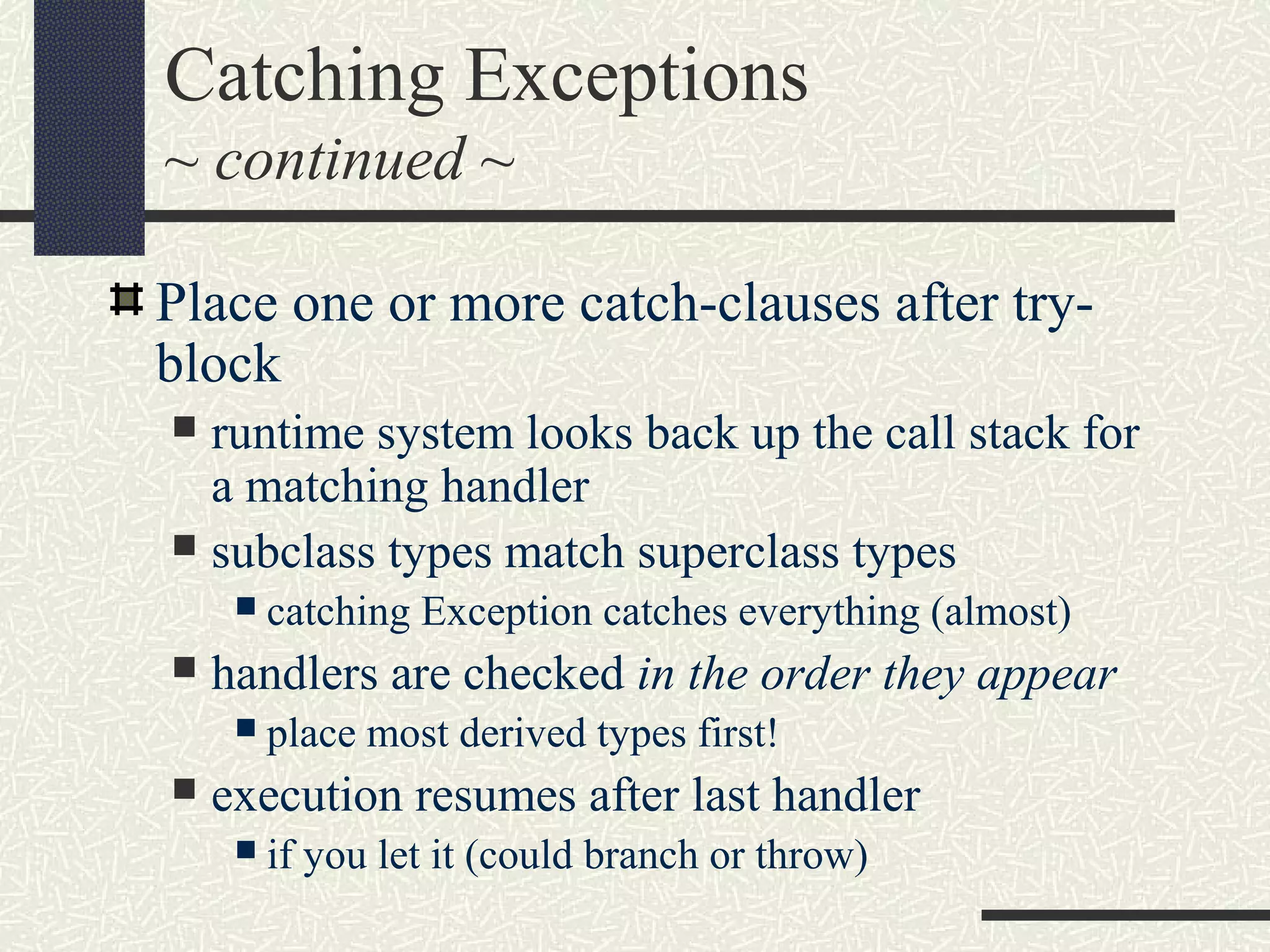 Catching Exceptions
~ continued ~
Place one or more catch-clauses after try-
block
 runtime system looks back up the call stack for
a matching handler
 subclass types match superclass types
 catching Exception catches everything (almost)
 handlers are checked in the order they appear
 place most derived types first!
 execution resumes after last handler
 if you let it (could branch or throw)
 