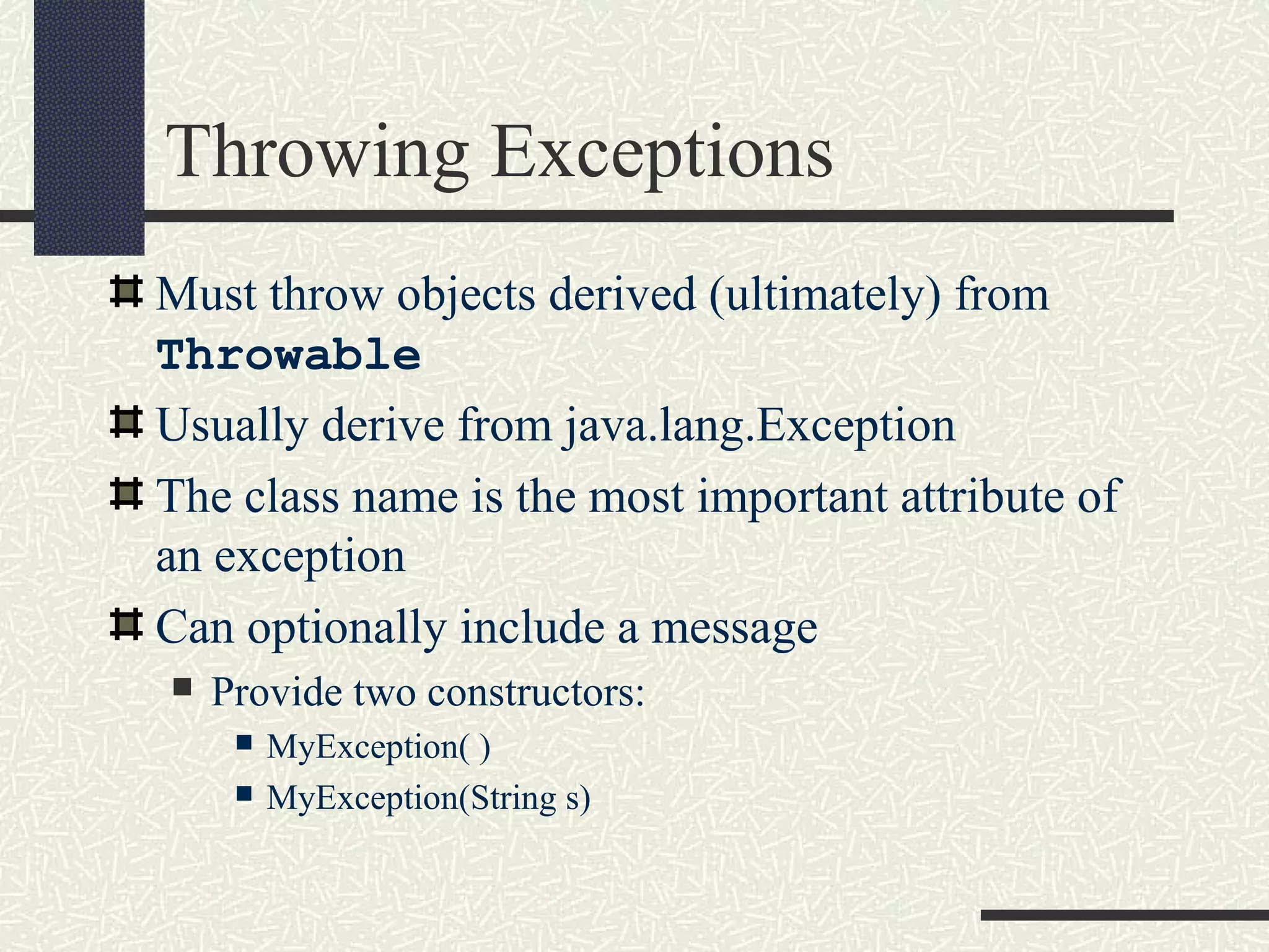 Throwing Exceptions
Must throw objects derived (ultimately) from
Throwable
Usually derive from java.lang.Exception
The class name is the most important attribute of
an exception
Can optionally include a message
 Provide two constructors:
 MyException( )
 MyException(String s)
 