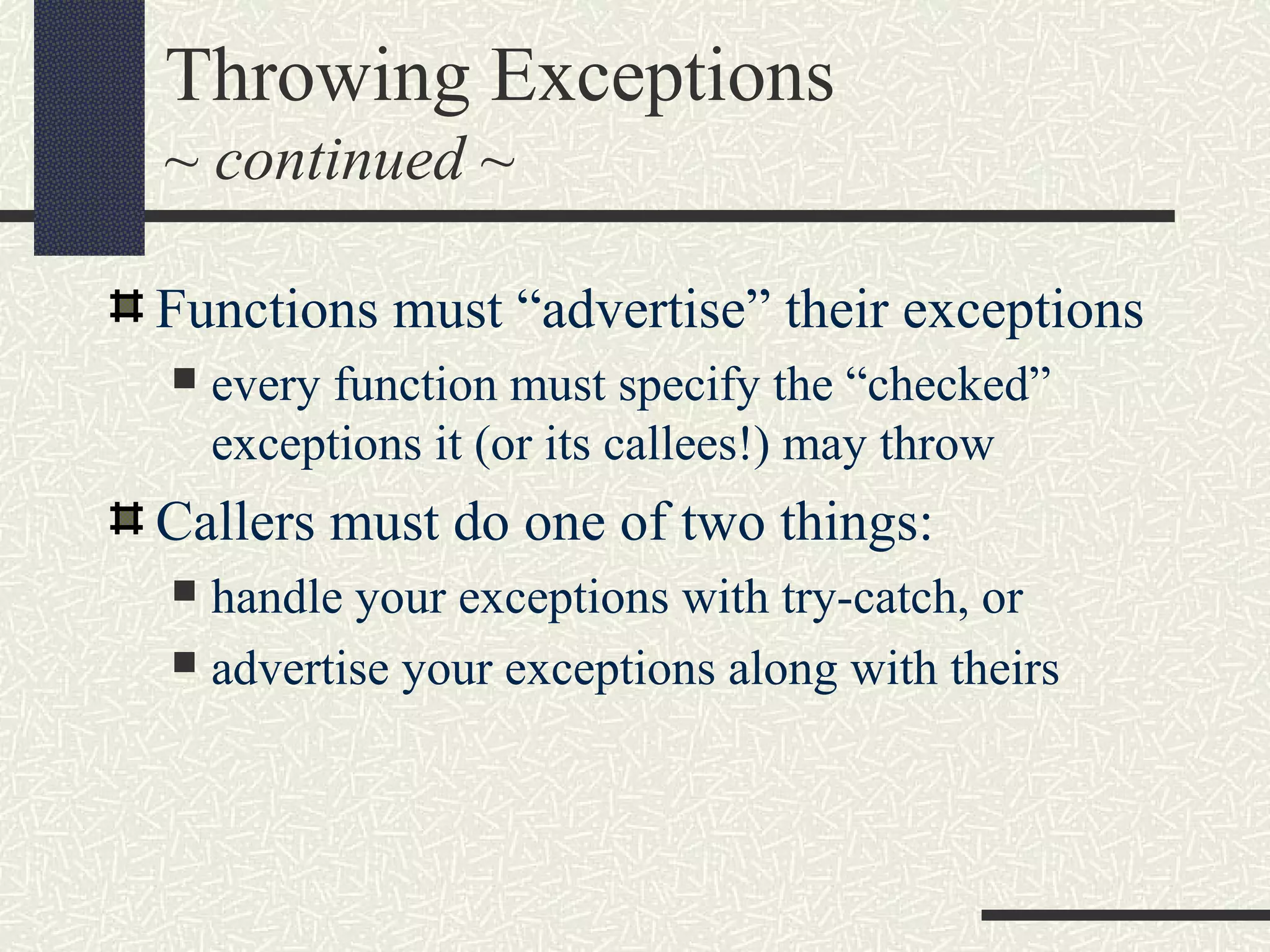 Throwing Exceptions
~ continued ~
Functions must “advertise” their exceptions
 every function must specify the “checked”
exceptions it (or its callees!) may throw
Callers must do one of two things:
 handle your exceptions with try-catch, or
 advertise your exceptions along with theirs
 