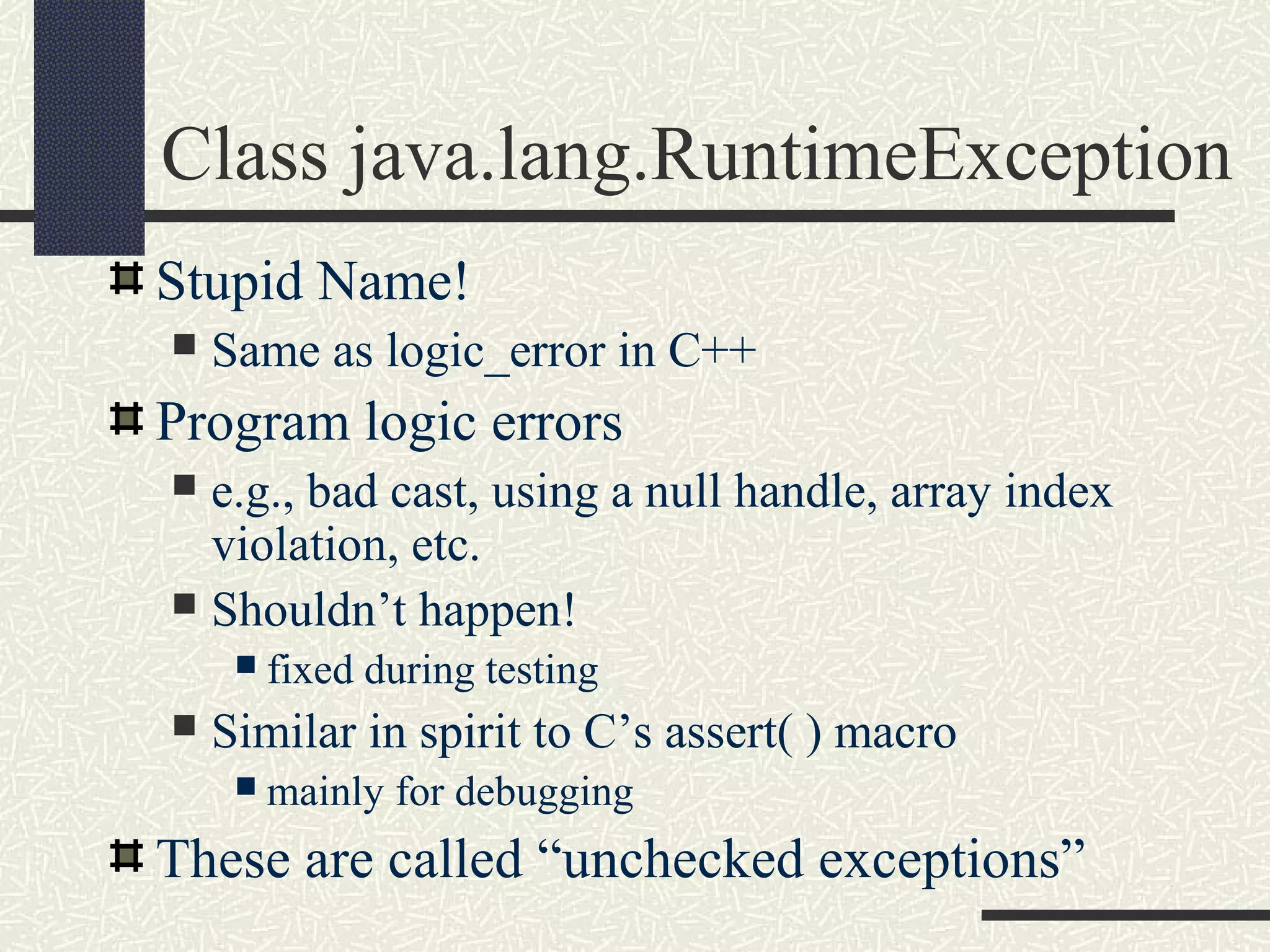 Class java.lang.RuntimeException
Stupid Name!
 Same as logic_error in C++
Program logic errors
 e.g., bad cast, using a null handle, array index
violation, etc.
 Shouldn’t happen!
 fixed during testing
 Similar in spirit to C’s assert( ) macro
 mainly for debugging
These are called “unchecked exceptions”
 