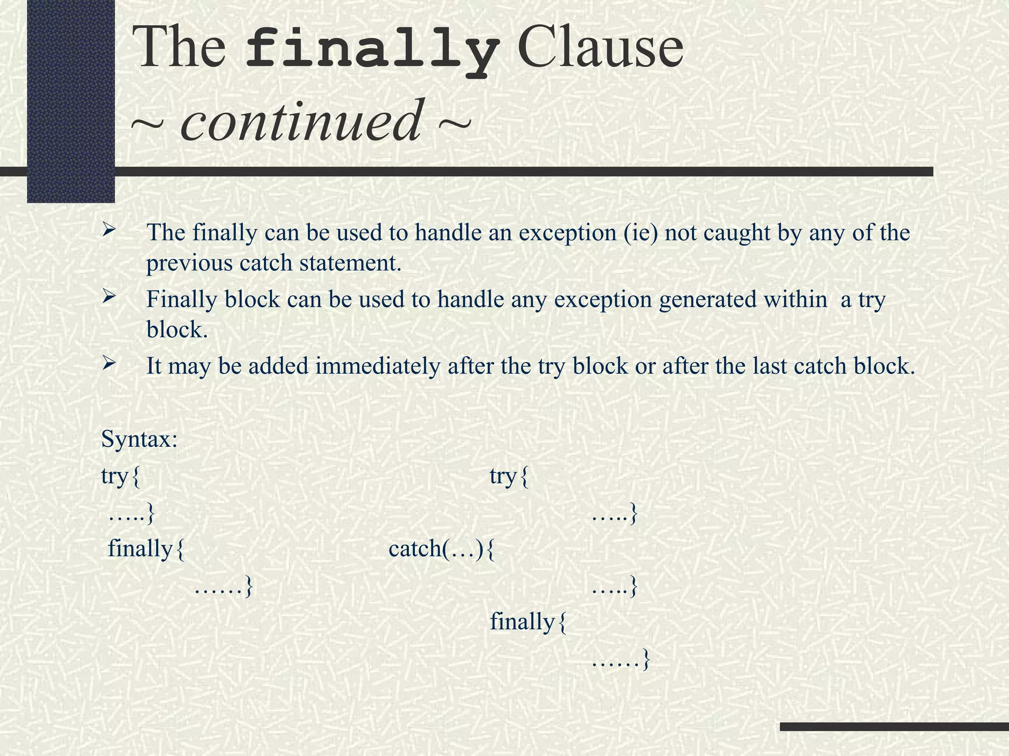 The finally Clause
~ continued ~
 The finally can be used to handle an exception (ie) not caught by any of the
previous catch statement.
 Finally block can be used to handle any exception generated within a try
block.
 It may be added immediately after the try block or after the last catch block.
Syntax:
try{ try{
…..} …..}
finally{ catch(…){
……} …..}
finally{
……}
 