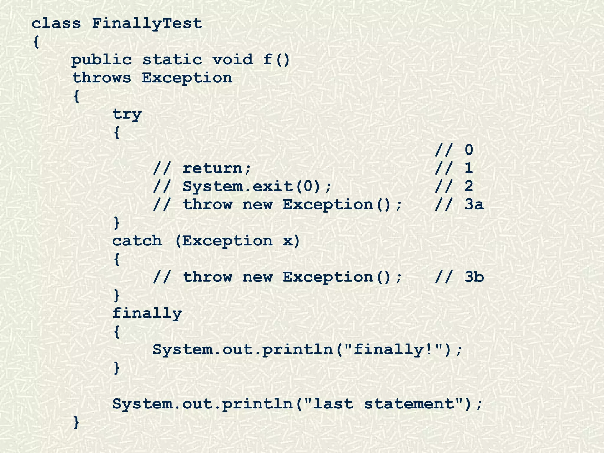 class FinallyTest
{
public static void f()
throws Exception
{
try
{
// 0
// return; // 1
// System.exit(0); // 2
// throw new Exception(); // 3a
}
catch (Exception x)
{
// throw new Exception(); // 3b
}
finally
{
System.out.println("finally!");
}
System.out.println("last statement");
}
 